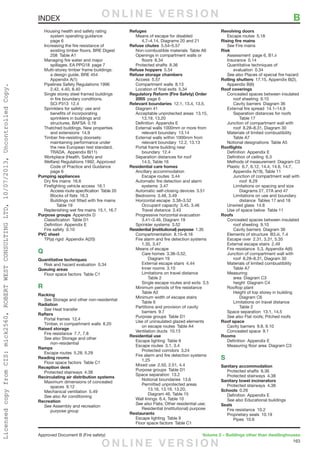 163
Approved Document B (Fire safety)	 Volume 2 – Buildings other than dwellinghouses
	 Housing health and safety rating
		 system operating guidance
		page 6
	 Increasing the fire resistance of
		 existing timber floors. BRE Digest
		208 Table A1
	 Managing fire water and major
		 spillages. EA PPG18  page 7
	 Multi-storey timber frame buildings:
		 a design guide. BRE 454 
		Appendix A(1)
	 Pipelines Safety Regulations 1996 
		 2.42, 4.40, 8.40
	 Single storey steel framed buildings
		 in fire boundary conditions.
		SCI P313 12.4
	 Sprinklers for safety: use and
		 benefits of incorporating
		 sprinklers in buildings and
		structures. BAFSA 0.16
	 Thatched buildings. New properties
		and extensions 14.9
	 Timber fire-resisting doorsets:
		 maintaining performance under
		 the new European test standard.
		TRADA. Appendix B(11)
	 Workplace (Health, Safety and
Welfare) Regulations 1992, Approved
		 Code of Practice and Guidance 
		page 6
Pumping appliances
	 Dry fire mains  16.6
	 Firefighting vehicle access  16.1
		 Access route specification  Table 20
		 Blocks of flats  16.3
		 Buildings not fitted with fire mains 
			Table 19
	 Replenishing wet fire mains  15.1, 16.7
Purpose groups  Appendix D
	 Classification  Table D1
	 Definition  Appendix E
	 Fire safety  0.10
PVC sheet
	 TP(a) rigid  Appendix A(20)
Q
Quantitative techniques
	 Risk and hazard evaluation  0.34
Queuing areas
	 Floor space factors  Table C1
R
Racking
	See Storage and other non-residential
Radiation
	See Heat transfer
Rafters
	 Portal frames  12.4
	 Timber, in compartment walls  8.20
Raised storage
	 Fire resistance  7.7, 7.8
	 See also Storage and other
		non-residential
Ramps
	 Escape routes  5.28, 5.29
Reading rooms
	 Floor space factors  Table C1
Reception desk
	 Protected stairways  4.38
Recirculating air distribution systems
	 Maximum dimensions of concealed
		spaces 9.12
	 Mechanical ventilation  5.49
	 See also Air conditioning
Recreation
	See Assembly and recreation
		purpose group
Refuges
	 Means of escape for disabled 
		 4.7–4.14, Diagrams 20 and 21
Refuse chutes 5.54–5.57
	 Non-combustible materials  Table A6
	 Openings in compartment walls or
		floors 8.34
	 Protected shafts  8.36
Refuse hoppers 5.54
Refuse storage chambers
	 Access 5.57
	 Compartment walls  8.13
	 Location of final exits  5.34
Regulatory Reform (Fire Safety) Order
2005  page 6
Relevant boundaries  12.1, 13.4, 13.5,
Diagram 41
	 Acceptable unprotected areas  13.15,
		13.19, 13.20
	 Definition  Appendix E
	 External walls 1000mm or more from
		relevant boundary 13.14
	 External walls within 1000mm from
		 relevant boundary  12.2, 13.13
	 Portal frame building near
		boundary 12.4
	 Separation distances for roof 
		 14.5, Table 16
Residential care homes
	 Ancillary accommodation
		Escape routes 3.44
	 Automatic fire detection and alarm
		systems 3.47
	 Automatic self-closing devices  3.51
	 Bedrooms  3.48, 3.49
	 Horizontal escape  3.38–3.52
		 Occupant capacity  3.45, 3.46
		Travel distance 3.43
	 Progressive horizontal evacuation 
		 3.41–3.46, Diagram 19
	 Sprinkler systems  3.52
Residential (institutional) purpose 1.35
	 Compartmentation 8.15–8.16
	 Fire alarm and fire detection systems
	 1.35, 3.47
	 Means of escape
		Care homes 3.38–3.52,
			Diagram 19
		 External escape stairs  4.44
		Inner rooms 3.10
		 Limitations on travel distance 
			Table 2
		 Single escape routes and exits  3.5
	 Minimum periods of fire resistance 
		Table A2
	 Minimum width of escape stairs 
		Table 6
	 Partitions and provision of cavity
		barriers 9.7
	 Purpose groups  Table D1
	 Use of uninsulated glazed elements
		 on escape routes  Table A4
	 Ventilation ducts  10.13
Residential use
	 Escape lighting  Table 9
	 Escape routes  3.1, 3.4
		Protected corridors 3.24
	 Fire alarm and fire detection systems
	1.25
	 Mixed use  2.50, 2.51, 4.4
	 Purpose groups  Table D1
	 Space separation  13.2
		Notional boundaries 13.6
		 Permitted unprotected areas 
			 13.16, 13.19, 13.20,
			 Diagram 46, Table 15
	 Wall linings  6.4, Table 10
	 See also Flats; Other residential use;
	 Residential (institutional) purpose
Restaurants
	 Escape lighting  Table 9
	 Floor space factors  Table C1
Revolving doors
	 Escape routes  5.18
Rising fire mains
	See Fire mains
Risk
	 Assessment  page 6, B1.ii
	 Insurance 0.14
	 Quantitative techniques of
		evaluation 0.34
	 See also Places of special fire hazard
Rolling shutters  17.15, Appendix B(2),
Appendix B(6)
Roof coverings
	 Concealed spaces between insulated
		roof sheeting 9.10
		 Cavity barriers  Diagram 36
	 External fire spread  14.1–14.9
		 Separation distances for roofs 
			Table 17
	 Junction of compartment wall with
		 roof  8.28–8.31, Diagram 30
	 Materials of limited combustibility 
		Table A7
	 Notional designations  Table A5
Rooflights
	 Definition  Appendix E
	 Definition of ceiling  6.3
	 Methods of measurement  Diagram C3
	 Plastic  6.7, 6.12, 14.4, 14.6, 14.7,
		 Appendix A(19), Table 11
		 Junction of compartment wall with
			roof 8.29
		 Limitations on spacing and size 
			 Diagrams 27, 27A and 47
		 Limitations on use and boundary
			 distance  Tables 17 and 18
	 Unwired glass  14.8
	 Use of space below  Table 11
Roofs
	 Concealed spaces between insulated
		roof sheeting 9.10
		 Cavity barriers  Diagram 36
	 Elements of structure  B3.iii, 7.4
	 Escape over  2.31, 3.31, 5.35
	 External escape stairs  2.49
	 Fire resistance  5.3, Appendix A(6)
	 Junction of compartment wall with
		 roof  8.28–8.31, Diagram 30
	 Materials of limited combustibility 
		Table A7
	Measuring
		area Diagram C3
		height Diagram C4
	 Rooftop plant
		 Height of top storey in building 
			Diagram C6
		 Limitations on travel distance 
			Table 2
	 Space separation  13.1, 14.5
	 See also Flat roofs; Pitched roofs
Roof space
	 Cavity barriers  9.8, 9.10
	 Concealed space  9.1
Rooms
	 Definition  Appendix E
	 Measuring floor area  Diagram C3
S
Sanitary accommodation
	 Protected shafts  8.36
	 Protected stairways  4.38
Sanitary towel incinerators
	 Protected stairways  4.38
Schools 0.26
	 Definition  Appendix E
	 See also Educational buildings
Seals
	 Fire resistance  10.2
	 Proprietary seals  10.19
		Pipes 10.6
INDEX	 BO N L I N E V E R S I O N
O N L I N E V E R S I O N
LicensedcopyfromCIS:mick2560,ROBERTWESTCONSULTINGLTD,10/07/2013,UncontrolledCopy.
 