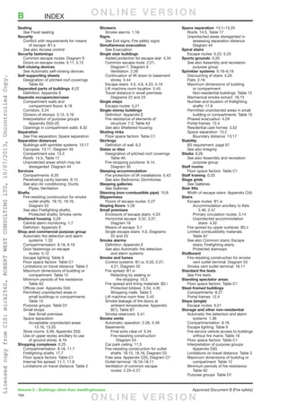 164
Volume 2 – Buildings other than dwellinghouses	 Approved Document B (Fire safety)
Seating
	See Fixed seating
Security
	 Conflict with requirements for means
		of escape B1.x
	 See also Access control
Security fastenings
	 Common escape routes  Diagram 9
	 Doors on escape routes  5.11, 5.12
Self-closing devices
	See Automatic self-closing devices
Self-supporting sheets
	 Designation of pitched roof coverings 
		Table A5
Separated parts of buildings 8.22
	 Definition  Appendix E
Separate occupancies/uses
	 Compartment walls and
		compartment floors 8.18
	 Corridors 3.24
	 Division of storeys  3.15, 3.16
	 Interpretation of purpose groups 
		Appendix D(3)–(5)
	 Openings in compartment walls  8.32
Separation
	See Fire separation; Space separation
Separation distances
	 Buildings with sprinkler systems  13.17
	 Canopies  13.11, Diagram 45
	 Compartment size  13.3
	 Roofs  14.5, Table 17
	 Unprotected areas which may be
		disregarded Diagram 44
Services
	 Compartments 8.20
	 Penetrating cavity barriers  9.15
	 See also Air conditioning; Ducts;
		Pipes; Ventilation
Shafts
	 Fire-resisting construction for smoke
		 outlet shafts  18.15, 18.16,
		Diagram 53
	 See also Firefighting shafts;
		 Protected shafts; Smoke vents
Sheltered housing 0.29
	 Central alarm monitoring  1.7
	 Definition  Appendix E
Shop and commercial purpose group
	 Automatic fire detection and alarm
		systems 1.33
	 Compartmentation  8.18, 8.19
	 Door fastenings on escape
		routes 5.12
	 Escape lighting  Table 9
	 Floor space factors  Table C1
	 Limitations on travel distance  Table 2
	 Maximum dimensions of building or
		compartment Table 12
	 Minimum periods of fire resistance 
		Table A2
	 Offices over  Appendix D(4)
	 Permitted unprotected areas in
		 small buildings or compartments 
		Table 15
	 Purpose groups  Table D1
	 Small shops
		See Small premises
	 Space separation
		 Acceptable unprotected areas 
			13.16, 13.20
	 Store rooms  5.58, Appendix D(3)
	 Use of upper storey ancillary to use
		 of ground storey  8.19
Shopping complexes 0.25
	 Compartmentation  8.18, 11.7
	 Firefighting shafts  17.7
	 Floor space factors  Table C1
	 Internal fire spread  11.7, 11.8
	 Limitations on travel distance  Table 2
Showers
	 Smoke alarms  1.16
Signs
	See Exit signs; Fire safety signs
Simultaneous evacuation
	See Evacuation
Single stair buildings
	 Added protection for escape stair  4.34
	 Common escape route  2.21,
		 Diagram 7, Diagram 9
		Ventilation 2.26
	 Continuation of lift down to basement
		storey 5.44
	 Escape stairs  4.5, 4.6, 4.33, 5.19
	 Lift machine room location  5.45
	 Travel distance in small premises 
		 Diagrams 22 and 23
Single steps
	 Escape routes  5.21
Single-storey buildings
	 Definition  Appendix E
	 Fire resistance of elements of
		 structure  7.3, Table A2
	 See also Sheltered housing
Skating rinks
	 Floor space factors  Table C1
Skirtings
	 Definition of wall  6.2
Slates or tiles
	 Designation of pitched roof coverings 
		Table A5
	 Fire-stopping junctions  9.14,
		Diagram 30
Sleeping accommodation
	 Fire protection of lift installations  5.43
	 See also Bedrooms; Dormitories
Sleeping galleries
	See Galleries
Sleeving (non-combustible pipe) 10.8
Slipperiness
	 Floors of escape routes  5.27
Sloping floors 5.28
Small premises
	 Enclosure of escape stairs  4.33
	 Horizontal escape  3.32, 3.37,
		Diagram 18
	 Means of escape  3.1
	 Single escape stairs  4.6, Diagrams
		 22 and 23
Smoke alarms
	 Definition  Appendix E
	 See also Automatic fire detection
		 and alarm systems
Smoke and fumes
	 Control systems  B1.ix, 0.33, 2.27,
		 4.21, Diagram 52
	 Fire spread  B1.iv
		 Retarding by sealing or
			fire-stopping 10.3
	 Fire spread and lining materials  B2.i
		 Protected lobbies  3.34, 4.35
		 Shopping malls  Table 2
	 Lift machine room fires  5.45
	 Smoke leakage of fire doors at
		ambient temperatures Appendix
		 B(1), Table B1
	 Smoke reservoirs  5.41
Smoke vents
	 Automatic operation  2.26, 5.49
	Basements
		 Final exits clear of  5.34
		Fire-resisting construction 
			Diagram 53
	 Car park ceiling  11.5
	 Fire-resisting construction for outlet
		 shafts  18.15, 18.16, Diagram 53
	 Free area  Appendix C(5), Diagram C7
	 Outlet terminal  18.10–18.11
	 Ventilation of common escape
		routes 2.25–2.27
Space separation 13.1–13.20
	 Roofs  14.5, Table 17
	 Unprotected areas disregarded in
		 assessing separation distance 
		Diagram 44
Spiral stairs
	 Escape routes  5.22, 5.23
Sports grounds 0.26
	 See also Assembly and recreation
		purpose group
Sprinkler systems 0.16–0.18
	 Discounting of stairs  4.20
	 Flats 2.16
	 Maximum dimensions of building
		or compartment
		 Non-residential buildings  Table 12
	 Mechanical smoke extract  18.13
	 Number and location of firefighting
		shafts 17.9
	 Permitted unprotected areas in small
		 building or compartments  Table 15
	 Phased evacuation  4.29
	 Portal frames  12.4
	 Residential care homes  3.52
	 Space separation  13.2
		Boundary distance 13.17
Stability
	 B3 requirement  page 67
	 See also Integrity
Stadia 0.26
	 See also Assembly and recreation
		purpose group
Staff rooms
	 Floor space factors  Table C1
Staff training 0.33
Stage grids
	See Galleries
Stair lifts
	 Width of escape stairs  Appendix C(4)
Stairs
	 Escape routes  B1.ix
		 Accommodation ancillary to flats
			2.46, 2.47
		 Primary circulation routes  3.14
		Unprotected accommodation
			stairs 4.32
	 Fire spread by upper surfaces  B2.ii
	 Limited combustibility materials 
		Table A7
	 See also Common stairs; Escape
		 stairs; Firefighting stairs;
		Protected stairways
Stallboard
	 Fire-resisting construction for smoke
		 vent outlet terminal  Diagram 53
	 Smoke vent outlet terminal  18.11
Standard fire tests
	See Fire tests
Standing spectator areas
	 Floor space factors  Table C1
Steel-framed buildings
	 Compartments 8.27
	 Portal frames  12.4
Steps (single)
	 Escape routes  5.21
Storage and other non-residential
	 Automatic fire detection and alarm
		systems 1.36
	 Compartmentation 8.18
	 Escape lighting  Table 9
	 Fire service vehicle access to buildings
		 without fire mains  Table 19
	 Floor space factors  Table C1
	 Interpretation of purpose groups 
		Appendix D(5)
	 Limitations on travel distance  Table 3
	 Maximum dimensions of building or
		compartment Table 12
	 Minimum periods of fire resistance
		Table A2
	 Purpose groups  Table D1
B	INDEX O N L I N E V E R S I O N
O N L I N E V E R S I O N
LicensedcopyfromCIS:mick2560,ROBERTWESTCONSULTINGLTD,10/07/2013,UncontrolledCopy.
 