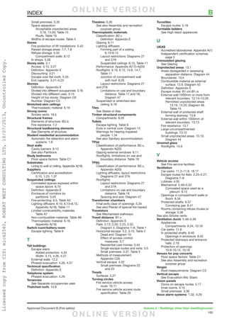 165
Approved Document B (Fire safety)	 Volume 2 – Buildings other than dwellinghouses
	 Small premises  3.35
	 Space separation
		 Acceptable unprotected areas 
			 3.16, 13.20, Table 15
		Roofs Table 16
	 Widths of escape routes  Table 4
Stores
	 Fire protection of lift installations  5.43
	 Raised storage areas  7.7, 7.8
	 Refuse storage  5.55
		Compartment walls 8.13
	 In shops  5.58
Storey exits 3.1
	 Access  3.13, 3.27
	 Definition  Appendix E
	 Discounting 3.21
	 Escape over flat roofs  5.35
	 Exit capacity  3.21–3.23
Storeys
	 Definition  Appendix E
	 Divided into different occupancies  3.16
	 Divided into different uses  3.15
	 Height of top storey  Diagram C6
	 Number  Diagram C5
Stretched-skin ceilings
	 Thermoplastic material  6.16
Strong rooms
	 Smoke vents  18.5
Structural frames
	 Elements of structure  B3.iii
	 Fire resistance  7.2
Structural loadbearing elements
	See Elements of structure
Student residential accommodation
	 Automatic fire detection and alarm
		systems 1.8
Stud walls
	 Cavity barriers  9.13
	 See also Partitions
Study bedrooms
	 Floor space factors  Table C1
Substrates
	 Lining to wall or ceiling  Appendix A(18)
Suppliers
	 Certification and accreditation 
		 0.15, 1.23, 1.37
Suspended ceilings
	 Concealed spaces exposed within
		space above 6.15
	 Definition  Appendix E
	 Enclosure of corridors by
		partitions 3.25
	 Fire-protecting  6.5, Table A3
	 Lighting diffusers  6.10, 6.13–6.15,
		 Appendix A(19), Table 11
	 Limited combustibility materials 
		Table A7
	 Non-combustible materials  Table A6
	 Thermoplastic material  6.16,
		Appendix A(19)
Switch room/battery room
	 Escape lighting  Table 9
T
Tall buildings
	 Escape stairs
		Added protection 4.34
		 Width  4.15, 4.26, 4.27
	 External walls  12.2
	 Phased evacuation  4.26, 4.27
Technical specification
	 Definition  Appendix E
Telephone system
	 Phased evacuation  4.29
Tenancies
	See Separate occupancies uses
Thatched roofs 14.9
Theatres 0.26
	 See also Assembly and recreation
		purpose group
Thermoplastic materials
	 Classification B2.v
		Definition Appendix E
	 Glazing 6.11
	 Lighting diffusers
		 Forming part of a ceiling 
			6.13–6.15
		 Layout restrictions  Diagrams 27
		 and 27A
		 Suspended ceilings  6.10, Table 11
	 Performance  Appendix A(17)–A(20)
	 Rooflights  6.10, 6.12, 14.6, 14.7,
		Table 11
		 Junction of compartment wall
			with roof 8.29
		 Layout restrictions  Diagrams 27
and 27A
		 Limitations on use and boundary
			 distance  Table 17 and 18,
		 Diagram 47
	 Suspended or stretched-skin
		ceiling 6.16
Tiles
	See Slates or tiles
Timber structural components
	 Compartments 8.20
Toilets
	 Escape lighting  Table 9
	 Exits in central core  Diagram 13
	 Warnings for hearing impaired
		people 1.34
	 See also Sanitary accommodation
TP(a)
	 Classification of performance  B2.v,
		Appendix A(20)
	 Glazing external windows  6.11
	 Rooflights, limitations on use and
		 boundary distance  Table 18
TP(b)
	 Classification of performance  B2.v,
		Appendix A(20)
	 Lighting diffusers, layout restrictions 
		 Diagrams 27 and 27A
	Rooflights
		 Layout restrictions  Diagrams 27
		 and 27A
		 Limitations on use and boundary
			distance Table 18
		 Spacing and size  Diagram 47
Transformer chambers
	 Final exits clear of openings  5.34
	 See also Places of special fire hazard
Travelators
	See Mechanised walkways
Travel distance B1.v
	 Definition  Appendix E
	 Flats  2.13, 2.20, 2.23, 2.52,
		 Diagram 3, Diagrams 7–9, Table 1
	 Horizontal escape  3.2, 3.10, Table 2
		 Dead end  Diagram 10
		 Effect of access control
			measures 3.7
		 Residential care homes  3.43
		 Single escape routes and exits  3.5
		 Small premises  3.37, Table 5
	 Methods of measurement 
		Appendix C(3)
	 Vertical escape  4.32
		 Small premises  Diagrams 22
			and 23
Treads
	 Surfaces 5.27
Turning circles
	 Fire service vehicle access
		route 16.11
	 Fire service vehicle access route
		specification Table 20
Turnstiles
	 Escape routes  5.18
Turntable ladders
	See High reach appliances
U
UKAS
	 Accredited laboratories  Appendix A(1)
	 Independent certification schemes 
		page 5
Uninsulated glazing
	See Glazing
Unprotected areas 13.1
	 Areas disregarded in assessing
		 separation distance  Diagram 44
	 Boundaries 13.4
	 Combustible material as external
		 surface  13.9, Diagram 43
	 Definition  Appendix E
	 Escape routes  B1.viii–B1.ix
	 External wall 1000mm or more from
		relevant boundary 13.14–13.20
		 Permitted unprotected areas 
			 13.19, 13.20, Diagram 46,
			Table 15
	 External wall of protected shaft
		forming stairway 13.8
	 External wall within 1000mm of
		relevant boundary 13.13
	 Fire resistance  13.7
	 Large uncompartmented
		buildings 13.12
	 Small unprotected areas  13.10,
		Diagram 44
Unwired glass
	 Rooflights 14.8
V
Vehicle access
	See Fire service facilities
Ventilation
	 Car parks  11.2–11.6, 18.17
	 Escape routes for flats  2.25–2.27,
		Diagrams 7–9
	 Lobbies 4.35
	 Mechanical 5.46–5.53
		 Concealed space used as a
			plenum 9.12
	 Openings in compartment walls or
		floors 8.34
	 Protected shafts  8.37
		Conveying gas 8.41
	 Rooms containing refuse chutes or
		storage 5.56
See also Smoke vents
Ventilation ducts 5.46–5.49
	Appliances
		Compartments 8.34, 10.16
	 Car parks  11.6
	 In protected shafts  8.40
		 Openings in enclosure  8.42
	 Protected stairways and entrance
		halls 2.18
	 Protection of openings 
		10.9–10.14, 10.16
Venues for pop concerts
	 Floor space factors  Table C1
	 See also Assembly and recreation
		purpose group
Verges
	 Roof measurements  Diagram C3
Vertical escape
	See Evacuation lifts; Stairs
Vision panels
	 Doors on escape routes  5.17
	 Inner rooms  3.10
	 Small premises  3.36
Voice alarm systems  1.32, 4.29
INDEX	 BO N L I N E V E R S I O N
O N L I N E V E R S I O N
LicensedcopyfromCIS:mick2560,ROBERTWESTCONSULTINGLTD,10/07/2013,UncontrolledCopy.
 