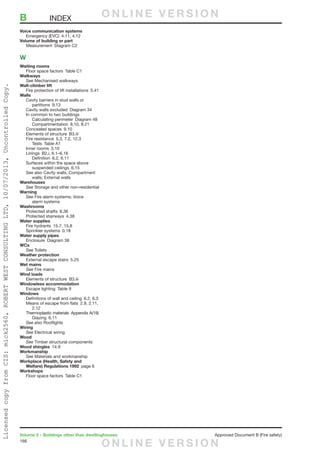 166
Volume 2 – Buildings other than dwellinghouses	 Approved Document B (Fire safety)
Voice communication systems
	 Emergency (EVC)  4.11, 4.12
Volume of building or part
	 Measurement  Diagram C2
W
Waiting rooms
	 Floor space factors  Table C1
Walkways
	See Mechanised walkways
Wall-climber lift
	 Fire protection of lift installations  5.41
Walls
	 Cavity barriers in stud walls or
		partitions 9.13
	 Cavity walls excluded  Diagram 34
	 In common to two buildings
		 Calculating perimeter  Diagram 48
		Compartmentation 8.10, 8.21
	 Concealed spaces  9.10
	 Elements of structure  B3.iii
	 Fire resistance  5.3, 7.2, 12.3
		Tests Table A1
	 Inner rooms  3.10
	 Linings  B2.i, 6.1–6.16
		Definition 6.2, 6.11
	 Surfaces within the space above
		suspended ceilings 6.15
	 See also Cavity walls; Compartment
		 walls; External walls
Warehouses
	See Storage and other non-residential
Warning
	See Fire alarm systems; Voice
		alarm systems
Washrooms
	 Protected shafts  8.36
	 Protected stairways  4.38
Water supplies
	 Fire hydrants  15.7, 15.8
	 Sprinkler systems  0.18
Water supply pipes
	 Enclosure  Diagram 38
WCs
	 See Toilets
Weather protection
	 External escape stairs  5.25
Wet mains
	 See Fire mains
Wind loads
	 Elements of structure  B3.iii
Windowless accommodation
	 Escape lighting  Table 9
Windows
	 Definitions of wall and ceiling  6.2, 6.3
	 Means of escape from flats  2.9, 2.11,
		2.12
	 Thermoplastic materials  Appendix A(19)
		Glazing 6.11
	 See also Rooflights
Wiring
	See Electrical wiring
Wood
	See Timber structural components
Wood shingles 14.9
Workmanship
	See Materials and workmanship
Workplace (Health, Safety and
Welfare) Regulations 1992  page 6
Workshops
	 Floor space factors  Table C1
B	INDEX O N L I N E V E R S I O N
O N L I N E V E R S I O N
LicensedcopyfromCIS:mick2560,ROBERTWESTCONSULTINGLTD,10/07/2013,UncontrolledCopy.
 