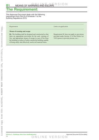 14
Volume 2 – Buildings other than dwellinghouses	 Approved Document B (Fire safety)
This Approved Document deals with the following
requirement from Part B of Schedule 1 to the
Building Regulations 2010.
Requirement	 Limits on application
Means of warning and escape
B1. The building shall be designed and constructed so that
there are appropriate provisions for the early warning of
fire, and appropriate means of escape in case of fire from
the building to a place of safety outside the building capable
of being safely and effectively used at all material times.
Requirement B1 does not apply to any prison
provided under Section 33 of the Prison Act
1952 (power to provide prisons, etc.).
The Requirement
B1	 MEANS OF WARNING AND ESCAPEO N L I N E V E R S I O N
O N L I N E V E R S I O N
LicensedcopyfromCIS:mick2560,ROBERTWESTCONSULTINGLTD,10/07/2013,UncontrolledCopy.
 