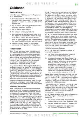 15
Approved Document B (Fire safety)	 Volume 2 – Buildings other than dwellinghouses
	 B1
Performance
In the Secretary of State’s view the Requirement
of B1 will be met if:
a.	 there are routes of sufficient number and
capacity, which are suitably located to enable
persons to escape to a place of safety in the
event of fire;
b.	 the routes are sufficiently protected from the
effects of fire where necessary;
c.	 the routes are adequately lit;
d.	 the exits are suitably signed; and
e.	 there are appropriate facilities to either limit
the ingress of smoke to the escape route(s)
or to restrict the fire and remove smoke;
f.	 all to an extent necessary that is dependent on
the use of the building, its size and height; and
g.	 there is sufficient means for giving early
warning of fire for persons in the building.
Introduction
B1.i	 These provisions relate to building work
and material changes of use which are subject
to the functional requirement B1 and they may
therefore affect new or existing buildings. They
are concerned with the measures necessary to
ensure reasonable facilities for means of escape
in case of fire. They are only concerned with
structural fire precautions where these are
necessary to safeguard escape routes.
They assume that, in the design of the building,
reliance should not be placed on external rescue
by the Fire and Rescue Service nor should it be
based on a presumption that the Fire and Rescue
Service will attend an incident within a given time.
This Approved Document has been prepared on
the basis that, in an emergency, the occupants of
any part of a building should be able to escape
safely without any external assistance.
Special considerations, however, apply to some
institutional buildings in which the principle of
evacuation with assistance from staff is necessary.
Analysis of the problem
B1.ii	 The design of means of escape and the
provision of other fire safety measures such as
a fire alarm system (where appropriate), should
be based on an assessment of the risk to the
occupants should a fire occur. The assessment
should take into account the nature of the building
structure, the use of the building, the processes
undertaken and/or materials stored in the building;
the potential sources of fire; the potential of fire
spread through the building; and the standard
of fire safety management proposed. Where it is
not possible to identify with any certainty any of
these elements, a judgement as to the likely level
of provision must be made.
B1.iii	 Fires do not normally start in two different
places in a building at the same time. Initially a
fire will create a hazard only in the part in which
it starts and it is unlikely, at this stage, to involve
a large area. The fire may subsequently spread
to other parts of the building, usually along the
circulation routes. The items that are the first to
be ignited are often furnishings and other items
not controlled by the regulations. It is less likely
that the fire will originate in the structure of the
building itself and the risk of it originating
accidentally in circulation areas, such as corridors,
lobbies or stairways, is limited, provided that the
combustible content of such areas is restricted.
B1.iv	 The primary danger associated with fire in
its early stages is not flame but the smoke and
noxious gases produced by the fire. They cause
most of the casualties and may also obscure
the way to escape routes and exits. Measures
designed to provide safe means of escape must
therefore provide appropriate arrangements to
limit the rapid spread of smoke and fumes.
Criteria for means of escape
B1.v	 The basic principles for the design of
means of escape are:
a.	 that there should be alternative means of
escape from most situations; and
b.	 where direct escape to a place of safety is
not possible, it should be possible to reach a
place of relative safety, such as a protected
stairway, which is on a route to an exit,
within a reasonable travel distance. In such
cases the means of escape will consist of
two parts, the first being unprotected in
accommodation and circulation areas and
the second in protected stairways (and in
some circumstances protected corridors).
Note: Some people, for example those who use
wheelchairs, may not be able to use stairways
without assistance. For them evacuation involving
the use of refuges on escape routes and either
assistance down (or up) stairways or the use of
suitable lifts will be necessary.
The ultimate place of safety is the open air clear
of the effects of the fire. However, in modern
buildings which are large and complex, reasonable
safety may be reached within the building,
provided suitable planning and protection
measures are incorporated.
B1.vi	 For the purposes of the Building Regulations,
the following are not acceptable as means
of escape:
a.	 lifts (except for a suitably designed and
installed evacuation lift – see paragraph 5.39);
b.	 portable ladders and throw-out ladders; and
c.	 manipulative apparatus and appliances:
e.g. fold-down ladders and chutes.
Guidance
O N L I N E V E R S I O N
O N L I N E V E R S I O N
LicensedcopyfromCIS:mick2560,ROBERTWESTCONSULTINGLTD,10/07/2013,UncontrolledCopy.
 