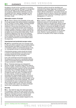 16
Volume 2 – Buildings other than dwellinghouses	 Approved Document B (Fire safety)
Escalators should not be counted as providing
predictable exit capacity, although it is recognised
that they are likely to be used by people who
are escaping. Mechanised walkways could be
accepted and their capacity assessed on the
basis of their use as a walking route, while in
the static mode.
Alternative means of escape
B1.vii	There is always the possibility of the path
of a single escape route being rendered impassable
by fire, smoke or fumes. Ideally, therefore people
should be able to turn their backs on a fire
wherever it occurs and travel away from it to
a final exit or protected escape route leading to
a place of safety. However, in certain conditions
a single direction of escape (a dead end) can be
accepted as providing reasonable safety. These
conditions depend on the use of the building
and its associated fire risk, the size and height
of the building, the extent of the dead end and
the numbers of persons accommodated within
the dead end.
Unprotected and protected escape routes
B1.viii	The unprotected part of an escape route
is that part which a person has to traverse before
reaching either the safety of a final exit or the
comparative safety of a protected escape route,
i.e. a protected corridor or protected stairway.
Unprotected escape routes should be limited
in extent so that people do not have to travel
excessive distances while exposed to the
immediate danger of fire and smoke.
Even with protected horizontal escape routes,
the distance to a final exit or protected stairway
needs to be limited because the structure does
not give protection indefinitely.
B1.ix	 Protected stairways are designed to
provide virtually ‘fire sterile’ areas which lead to
places of safety outside the building. Once inside
a protected stairway, a person can be considered
to be safe from immediate danger from flame
and smoke. They can then proceed to a place
of safety at their own pace. To enable this to
be done, flames, smoke and gases must be
excluded from these escape routes, as far as is
reasonably possible, by fire-resisting structures
or by an appropriate smoke control system, or by
a combination of both these methods. This does
not preclude the use of unprotected stairs for
day-to-day circulation, but they can only play
a very limited role in terms of means of escape
due to their vulnerability in fire situations.
Security
B1.x	 The need for easy and rapid evacuation
of a building in case of fire may conflict with the
control of entry and exit in the interest of security.
Measures intended to prevent unauthorised
access can also hinder entry of the fire and
rescue service to rescue people trapped by fire.
Potential conflicts should be identified and
resolved at the design stage and not left to ad hoc
expedients after completion. The architectural
liaison officers attached to most police forces are
a valuable source of advice. Some more detailed
guidance on door security in buildings is given in
paragraphs 5.11 and 5.12.
Use of the document
B1.xi	 Section 1 deals with fire alarm and fire
detection systems in all buildings. Section 2
deals with means of escape from blocks of flats
and Sections 3 and 4 with buildings other than
flats. Section 3 concerns the design of means
of escape on one level (the horizontal phase in
multi-storey buildings). Section 4 deals with
stairways and the vertical phase of the escape
route. Section 5 gives guidance on matters
common to all parts of the means of escape.
B1	GUIDANCE O N L I N E V E R S I O N
O N L I N E V E R S I O N
LicensedcopyfromCIS:mick2560,ROBERTWESTCONSULTINGLTD,10/07/2013,UncontrolledCopy.
 