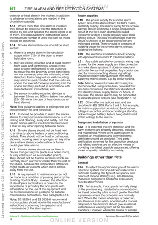 18
Volume 2 – Buildings other than dwellinghouses	 Approved Document B (Fire safety)
detector or heat alarm in the kitchen, in addition
to whatever smoke alarms are needed in the
circulation space(s);
1.13	 Where more than one alarm is installed
they should be linked so that the detection of
smoke by one unit operates the alarm signal in all
of them. The manufacturers’ instructions about
the maximum number of units that can be linked
should be observed.
1.14	 Smoke alarms/detectors should be sited
so that:
a.	 there is a smoke alarm in the circulation
space within 7.5m of the door to every
habitable room;
b.	 they are ceiling-mounted and at least 300mm
from walls and light fittings (unless in the
case of light fittings there is test evidence
to prove that the proximity of the light fitting
will not adversely affect the efficiency of the
detector). Units designed for wall-mounting
may also be used provided that the units are
above the level of doorways opening into the
space and they are fixed in accordance with
manufacturers’ instructions; and
c.	 the sensor in ceiling-mounted devices is
between 25mm and 600mm below the ceiling
(25-150mm in the case of heat detectors or
heat alarms).
Note: This guidance applies to ceilings that are
predominantly flat and horizontal.
1.15	 It should be possible to reach the smoke
alarms to carry out routine maintenance, such as
testing and cleaning, easily and safely. For this
reason smoke alarms should not be fixed over
a stair or any other opening between floors.
1.16	 Smoke alarms should not be fixed next
to or directly above heaters or air-conditioning
outlets. They should not be fixed in bathrooms,
showers, cooking areas or garages, or any other
place where steam, condensation or fumes
could give false alarms.
1.17	 Smoke alarms should not be fitted in
places that get very hot (such as a boiler room),
or very cold (such as an unheated porch).
They should not be fixed to surfaces which are
normally much warmer or colder than the rest of
the space, because the temperature difference
might create air currents which move smoke
away from the unit.
1.18	 A requirement for maintenance can not
be made as a condition of passing plans by the
Building Control Body. However, the attention
of developers and builders is drawn to the
importance of providing the occupants with
information on the use of the equipment and
on its maintenance (or guidance on suitable
maintenance contractors). See paragraph 0.13.
Note: BS 5839-1 and BS 5839-6 recommend
that occupiers should receive the manufacturers’
instructions concerning the operation and
maintenance of the alarm system.
Power supplies
1.19	 The power supply for a smoke alarm
system should be derived from the flat’s mains
electricity supply. The mains supply to the smoke
alarm(s) should comprise a single independent
circuit at the flat’s main distribution board
(consumer unit) or a single regularly used local
lighting circuit. This has the advantage that the
circuit is unlikely to be disconnected for any
prolonged period. There should be a means of
Isolating power to the smoke alarms without
isolating the lighting.
1.20	 The electrical installation should comply
with Approved Document P (Electrical safety).
1.21	 Any cable suitable for domestic wiring may
be used for the power supply and interconnection
to smoke alarm systems. It does not need any
particular fire survival properties. Any conductors
used for interconnecting alarms (signalling)
should be readily distinguishable from those
supplying mains power, e.g. by colour coding.
Note: Mains powered smoke alarms may be
interconnected using radio-links, provided that
this does not reduce the lifetime or duration of
any standby power supply below 72 hours. In
this case, the smoke alarms may be connected
to separate power circuits (see paragraph 1.19)
1.22	 Other effective options exist and are
described in BS 5839: Parts 1 and 6. For example,
the mains supply may be reduced to extra low
voltage in a control unit incorporating a standby
trickle-charged battery, before being distributed
at that voltage to the alarms.
Design and installation of systems
1.23	 It is essential that fire detection and fire
alarm systems are properly designed, installed
and maintained. Where a fire alarm system is
installed, an installation and commissioning
certificate should be provided. Third party
certification schemes for fire protection products
and related services are an effective means of
providing the fullest possible assurances, offering
a level of quality, reliability and safety.
Buildings other than flats
General
1.24	 To select the appropriate type of fire alarm/
detection system that should be installed into a
particular building, the type of occupancy and
means of escape strategy (e.g. simultaneous,
phased or progressive horizontal evacuation)
must be determined.
1.25	 For example, if occupants normally sleep
on the premises e.g. residential accommodation,
the threat posed by a fire is much greater than that
in premises where the occupants are normally
alert. Where the means of escape is based on
simultaneous evacuation, operation of a manual
call point or fire detector should give an almost
instantaneous warning from all the fire alarm
sounders. However, where the means of escape
B1	 FIRE ALARM AND FIRE DETECTION SYSTEMSO N L I N E V E R S I O N
O N L I N E V E R S I O N
LicensedcopyfromCIS:mick2560,ROBERTWESTCONSULTINGLTD,10/07/2013,UncontrolledCopy.
 