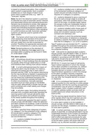19
Approved Document B (Fire safety)	 Volume 2 – Buildings other than dwellinghouses
FIRE ALARM AND FIRE DETECTION SYSTEMS	 B1
is based on phased evacuation, then a staged
alarm system is appropriate. Such a system
enables two or more stages of alarm to be
given within a particular area, e.g. “alert” or
“evacuate” signals.
Note: the term fire detection system is used here
to describe any type of automatic sensor network
and associated control and indicating equipment.
Sensors may be sensitive to smoke, heat, gaseous
combustion products or radiation. Normally the
control and indicating equipment operates a fire
alarm system and it may perform other signalling
or control functions as well. Automatic sprinkler
systems can also be used to operate a fire
alarm system.
1.26	 The factors which have to be considered
when assessing what standard of fire alarm or
automatic fire detection system is to be provided
will vary widely from one set of premises to
another. Therefore the appropriate standard will
need to be considered on a case by case basis.
Note: General guidance on the standard of
automatic fire detection that may need to be
provided within a building can be found in Table
A1 of BS 5839-1:2002.
Fire alarm systems
1.27	 All buildings should have arrangements for
detecting fire. In most buildings fires are detected
by people, either through observation or smell
and therefore often nothing more will be needed.
1.28	 In small buildings/premises the means of
raising the alarm may be simple. For instance,
where all occupants are near to each other a
shouted warning “FIRE” by the person discovering
the fire may be all that is needed. In assessing the
situation, it must be determined that the warning
can be heard and understood throughout the
premises, including for example the toilet areas.
In other circumstances, manually operated
sounders (such as rotary gongs or handbells)
may be used. Alternatively a simple manual call
point combined with a bell, battery and charger
may be suitable.
1.29	 In all other cases, the building should be
provided with a suitable electrically operated fire
warning system with manual call points sited
adjacent to exit doors and sufficient sounders
to be clearly audible throughout the building.
1.30	 An electrically operated fire alarm system
should comply with BS 5839-1:2002 Fire detection
and alarm systems for buildings, Code of practice
for system design, installation commissioning and
maintenance.
BS 5839-1 specifies three categories of system,
i.e. category L for the protection of life; category
M manual alarm systems; category P for
property protection. Category L systems
are sub-divided into:
L1 – systems installed throughout the
protected building;
L2 – systems installed only in defined parts
of the protected building (a category L2
system should normally include the coverage
required of a category L3 system);
L3 – systems designed to give a warning of
fire at an early enough stage to enable all
occupants, other than possibly those in the
room of fire origin, to escape safely, before
the escape routes are impassable owing to
the presence of fire, smoke or toxic gases;
L4 – systems installed within those parts of
the escape routes comprising circulation
areas and circulation spaces, such as
corridors and stairways; and
L5 – systems in which the protected area(s)
and/or the location of detectors is designed
to satisfy a specific fire safety objective (other
than that of a category L1, L2, L3 or L4 system).
Type P systems are sub-divided into P1 – systems
installed throughout the protected building and
P2 – systems installed only in defined parts of
the protected building.
1.31	 Call points for electrical alarm systems
should comply with BS 5839-2:1983, or Type A
of BS EN 54-11:2001 and these should be
installed in accordance with BS 5839-1. Type B
call points should only be used with the approval
of the Building Control Body.
BS EN 54-11 covers two types of call points,
Type A (direct operation) in which the change
to the alarm condition is automatic (i.e. without
the need for further manual action) when the
frangible element is broken or displaced; and
Type B (indirect operation) in which the change
to the alarm condition requires a separate
manual operation of the operating element by
the user after the frangible element is broken
or displaced.
1.32	 If it is considered that people might not
respond quickly to a fire warning, or where people
are unfamiliar with the fire warning arrangements,
consideration may be given to installing a voice
alarm system. Such a system could form part
of a public address system and give both an
audible signal and verbal instructions in the
event of fire.
The fire warning signal should be distinct from
other signals which may be in general use and
be accompanied by clear verbal instructions.
If a voice alarm system is to be installed, it
should comply with BS 5839-8:1998 Code of
practice for the design, installation and servicing
of voice alarm systems.
1.33	 In certain premises, e.g. large shops and
places of assembly, an initial general alarm may be
undesirable because of the number of members
of the public present. The need for fully trained
staff to effect pre-planned procedures for safe
evacuation will therefore be essential. Actuation
of the fire alarm system will cause staff to be
alerted, e.g. by discreet sounders, personal
O N L I N E V E R S I O N
O N L I N E V E R S I O N
LicensedcopyfromCIS:mick2560,ROBERTWESTCONSULTINGLTD,10/07/2013,UncontrolledCopy.
 