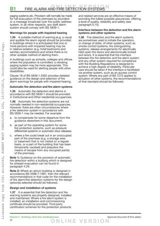 20
Volume 2 – Buildings other than dwellinghouses	 Approved Document B (Fire safety)
paging systems etc. Provision will normally be made
for full evacuation of the premises by sounders
or a message broadcast over the public address
system. In all other respects, any staff alarm
system should comply with BS 5839-1.
Warnings for people with impaired hearing
1.34	 A suitable method of warning (e.g. a visual
and audible fire alarm signal) should be provided
in buildings where it is anticipated that one or
more persons with impaired hearing may be
in relative isolation (e.g. hotel bedrooms and
sanitary accomodation) and where there is no
other suitable method of alerting them.
In buildings such as schools, colleges and offices
where the population is controlled, a vibrating
paging system may be more appropriate. This
could also be used for alerting people with other
disablilities.
Clause 18 of BS 5839-1:2002 provides detailed
guidance on the design and selection of fire
alarm warnings for people with impaired hearing.
Automatic fire detection and fire alarm systems
1.35	 Automatic fire detection and alarms in
accordance with BS 5839-1 should be provided
in Institutional and Other residential occupancies.
1.36	 Automatic fire detection systems are not
normally needed in non-residential occupancies.
However, there are often circumstances where
a fire detection system in accordance with
BS 5839-1 may be needed. For example:
a.	 to compensate for some departure from the
guidance elsewhere in this document;
b.	 as part of the operating system for some
fire protection systems, such as pressure
differential systems or automatic door releases;
c.	 where a fire could break out in an unoccupied
part of the premises (e.g. a storage area
or basement that is not visited on a regular
basis, or a part of the building that has been
temporarily vacated) and prejudice the
means of escape from any occupied part(s)
of the premises.
Note 1: Guidance on the provision of automatic
fire detection within a building which is designed
for phased evacuation can be found in
paragraph 4.29.
Note 2: Where an atrium building is designed in
accordance BS 5588-7:1997, then the relevant
recommendations in that code for the installation
of fire alarm/fire detection systems for the design
option(s) selected should be followed.
Design and installation of systems
1.37	 It is essential that fire detection and fire
warning systems are properly designed, installed
and maintained. Where a fire alarm system is
installed, an installation and commissioning
certificate should be provided. Third party
certification schemes for fire protection products
and related services are an effective means of
providing the fullest possible assurances, offering
a level of quality, reliability and safety (see
paragraph 0.15).
Interface between fire detection and fire alarm
systems and other systems
1.38	 Fire detection and fire alarm systems
are sometimes used to initiate the operation,
or change of state, of other systems, such as
smoke control systems, fire extinguishing
systems, release arrangements for electrically
held-open fire doors and electronically locked
exit doors. It is essential that the interface
between the fire detection and fire alarm system
and any other system required for compliance
with the Building Regulations is designed to
achieve a high degree of reliability. Particular
care should be taken if the interface is facilitated
via another system, such as an access control
system. Where any part of BS 7273 applies to
actuation of other systems, the recommendations
of that standard should be followed.
B1	 FIRE ALARM AND FIRE DETECTION SYSTEMSO N L I N E V E R S I O N
O N L I N E V E R S I O N
LicensedcopyfromCIS:mick2560,ROBERTWESTCONSULTINGLTD,10/07/2013,UncontrolledCopy.
 