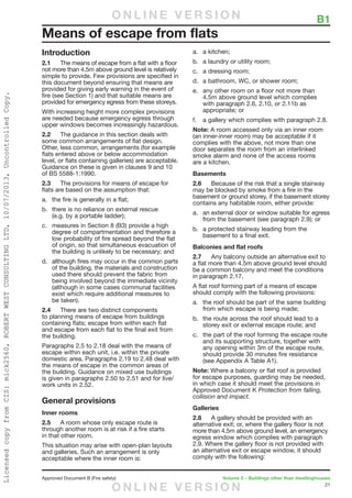 21
Approved Document B (Fire safety)	 Volume 2 – Buildings other than dwellinghouses
	 B1
Introduction
2.1	 The means of escape from a flat with a floor
not more than 4.5m above ground level is relatively
simple to provide. Few provisions are specified in
this document beyond ensuring that means are
provided for giving early warning in the event of
fire (see Section 1) and that suitable means are
provided for emergency egress from these storeys.
With increasing height more complex provisions
are needed because emergency egress through
upper windows becomes increasingly hazardous.
2.2	 The guidance in this section deals with
some common arrangements of flat design.
Other, less common, arrangements (for example
flats entered above or below accommodation
level, or flats containing galleries) are acceptable.
Guidance on these is given in clauses 9 and 10
of BS 5588-1:1990.
2.3	 The provisions for means of escape for
flats are based on the assumption that:
a.	 the fire is generally in a flat;
b.	 there is no reliance on external rescue
(e.g. by a portable ladder);
c.	 measures in Section 8 (B3) provide a high
degree of compartmentation and therefore a
low probability of fire spread beyond the flat
of origin, so that simultaneous evacuation of
the building is unlikely to be necessary; and
d.	 although fires may occur in the common parts
of the building, the materials and construction
used there should prevent the fabric from
being involved beyond the immediate vicinity
(although in some cases communal facilities
exist which require additional measures to
be taken).
2.4	 There are two distinct components
to planning means of escape from buildings
containing flats; escape from within each flat
and escape from each flat to the final exit from
the building.
Paragraphs 2.5 to 2.18 deal with the means of
escape within each unit, i.e. within the private
domestic area. Paragraphs 2.19 to 2.48 deal with
the means of escape in the common areas of
the building. Guidance on mixed use buildings
is given in paragraphs 2.50 to 2.51 and for live/
work units in 2.52.
General provisions
Inner rooms
2.5	 A room whose only escape route is
through another room is at risk if a fire starts
in that other room.
This situation may arise with open-plan layouts
and galleries. Such an arrangement is only
acceptable where the inner room is:
a.	 a kitchen;
b.	 a laundry or utility room;
c.	 a dressing room;
d.	 a bathroom, WC, or shower room;
e.	 any other room on a floor not more than
4.5m above ground level which complies
with paragraph 2.6, 2.10, or 2.11b as
appropriate; or
f.	 a gallery which complies with paragraph 2.8.
Note: A room accessed only via an inner room
(an inner-inner room) may be acceptable if it
complies with the above, not more than one
door separates the room from an interlinked
smoke alarm and none of the access rooms
are a kitchen.
Basements
2.6	 Because of the risk that a single stairway
may be blocked by smoke from a fire in the
basement or ground storey, if the basement storey
contains any habitable room, either provide:
a.	 an external door or window suitable for egress
from the basement (see paragraph 2.9); or
b.	 a protected stairway leading from the
basement to a final exit.
Balconies and flat roofs
2.7	 Any balcony outside an alternative exit to
a flat more than 4.5m above ground level should
be a common balcony and meet the conditions
in paragraph 2.17.
A flat roof forming part of a means of escape
should comply with the following provisions:
a.	 the roof should be part of the same building
from which escape is being made;
b.	 the route across the roof should lead to a
storey exit or external escape route; and
c.	 the part of the roof forming the escape route
and its supporting structure, together with
any opening within 3m of the escape route,
should provide 30 minutes fire resistance
(see Appendix A Table A1).
Note: Where a balcony or flat roof is provided
for escape purposes, guarding may be needed,
in which case it should meet the provisions in
Approved Document K Protection from falling,
collision and impact.
Galleries
2.8	 A gallery should be provided with an
alternative exit; or, where the gallery floor is not
more than 4.5m above ground level, an emergency
egress window which complies with paragraph
2.9. Where the gallery floor is not provided with
an alternative exit or escape window, it should
comply with the following:
Means of escape from flats
O N L I N E V E R S I O N
O N L I N E V E R S I O N
LicensedcopyfromCIS:mick2560,ROBERTWESTCONSULTINGLTD,10/07/2013,UncontrolledCopy.
 