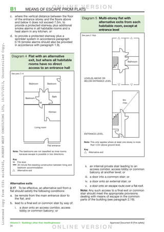 24
Volume 2 – Buildings other than dwellinghouses	 Approved Document B (Fire safety)
c.	 where the vertical distance between the floor
of the entrance storey and the floors above
and below it does not exceed 7.5m, to
provide a protected stairway plus additional
smoke alarms in all habitable rooms and a
heat alarm in any kitchen; or
d.	 to provide a protected stairway plus a
sprinkler system in accordance paragraph
0.16 (smoke alarms should also be provided
in accordance with paragraph 1.9).
Alternative exits
2.17	 To be effective, an alternative exit from a
flat should satisfy the following conditions:
a.	 be remote from the main entrance door to
the flat; and
b.	 lead to a final exit or common stair by way of:
i.	 a door onto an access corridor, access
lobby or common balcony; or
ii.	 an internal private stair leading to an
access corridor, access lobby or common
balcony at another level; or
iii.	 a door into a common stair; or
iv.	 a door onto an external stair; or
v.	 a door onto an escape route over a flat roof.
Note: Any such access to a final exit or common
stair should meet the appropriate provisions
dealing with means of escape in the common
parts of the building (see paragraph 2.19).
Fire door
Diagram 4 Flat with an alternative
exit, but where all habitable
rooms have no direct
access to an entrance hall
See para 2.14
9m
max.
Diagram 5 Multi-storey flat with
alternative exits from each
habitable room, except at
entrance level
See para 2.16(a)
B1	 MEANS OF ESCAPE FROM FLATSO N L I N E V E R S I O N
O N L I N E V E R S I O N
LicensedcopyfromCIS:mick2560,ROBERTWESTCONSULTINGLTD,10/07/2013,UncontrolledCopy.
 