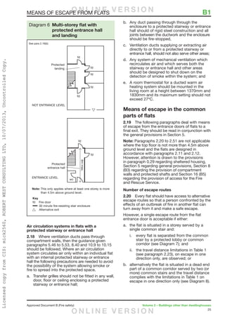 25
Approved Document B (Fire safety)	 Volume 2 – Buildings other than dwellinghouses
MEANS OF ESCAPE FROM FLATS	 B1
Air circulation systems in flats with a
protected stairway or entrance hall
2.18	 Where ventilation ducts pass through
compartment walls, then the guidance given
paragraphs 5.46 to 5.53, 8.40 and 10.9 to 10.15
should be followed. Where an air circulation
system circulates air only within an individual flat
with an internal protected stairway or entrance
hall the following precautions are needed to avoid
the possibility of the system allowing smoke or
fire to spread into the protected space.
a.	 Transfer grilles should not be fitted in any wall,
door, floor or ceiling enclosing a protected
stairway or entrance hall;
b.	 Any duct passing through through the
enclosure to a protected stairway or entrance
hall should of rigid steel construction and all
joints between the ductwork and the enclosure
should be fire-stopped,
c.	 Ventilation ducts supplying or extracting air
directly to or from a protected stairway or
entrance hall, should not also serve other areas;
d.	 Any system of mechanical ventilation which
recirculates air and which serves both the
stairway or entrance hall and other areas
should be designed to shut down on the
detection of smoke within the system; and
e.	 A room thermostat for a ducted warm air
heating system should be mounted in the
living room at a height between 1370mm and
1830mm and its maximum setting should not
exceed 27ºC.
Means of escape in the common
parts of flats
2.19	 The following paragraphs deal with means
of escape from the entrance doors of flats to a
final exit. They should be read in conjunction with
the general provisions in Section 5.
Note: Paragraphs 2.20 to 2.51 are not applicable
where the top floor is not more than 4.5m above
ground level and the flats are designed in
accordance with paragraphs 2.11 and 2.12.
However, attention is drawn to the provisions
in paragraph 0.29 regarding sheltered housing,
Section 5 regarding general provisions, Section 8
(B3) regarding the provision of compartment
walls and protected shafts and Section 16 (B5)
regarding the provision of access for the Fire
and Rescue Service.
Number of escape routes
2.20	 Every flat should have access to alternative
escape routes so that a person confronted by the
effects of an outbreak of fire in another flat can
turn away from it and make a safe escape.
However, a single escape route from the flat
entrance door is acceptable if either:
a.	 the flat is situated in a storey served by a
single common stair and:
i.	 every flat is separated from the common
stair by a protected lobby or common
corridor (see Diagram 7); and
ii.	 the travel distance limitations in Table 1
(see paragraph 2.23), on escape in one
direction only, are observed; or
b.	 alternatively the flat is situated in a dead end
part of a common corridor served by two (or
more) common stairs and the travel distance
complies with the limitations in Table 1 on
escape in one direction only (see Diagram 8).
9mmax.
Diagram 6 Multi-storey flat with
protected entrance hall
and landing
See para 2.16(b)
O N L I N E V E R S I O N
O N L I N E V E R S I O N
LicensedcopyfromCIS:mick2560,ROBERTWESTCONSULTINGLTD,10/07/2013,UncontrolledCopy.
 