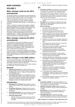 Main Changes
Volume 2
Main changes made by the 2013
amendments
The general guidance on materials and workmanship and
the Construction Products Directive has been edited and a
reference to Approved Document 7 put in its place.
Table 10 (Classification of linings) has been changed
in relation to wallcoverings which conform to BS EN
15102:2007 Decorative wallcoverings – roll and panel form
products.
Table 11 (Limitations applied to thermoplastic rooflights
and lighting diffusers in suspended ceilings and Class 3
plastic rooflights) has been changed to incorporate more
flexible guidance for small diffusers and rooflights.
Appendix A (Performance of materials, products and
structures) includes new guidance on the standard
substrates set out in BS EN 13238 Reaction to fire tests for
building products – conditioning procedures and general
rules for the selection of standard substrates.
Main changes made by the 2010
amendments
The amendment in March 2010 updated a number of
references to European Standards. In particular, the
guidance in Appendix B (Fire doors) was updated to
take account of BS EN 81-58:2003 Safety rules for the
construction and installation of lifts – Examination and
tests. Landing doors fire resistance test.
The amendment in October 2010 reflected the changes
made as a result of the Building Regulations 2010, Building
Approved Inspector etc. Regulations 2010. The changes
mainly reflected regulation number changes as a result of
re-ordering.
Main changes in the 2006 edition
This is the second impression of the 2006 Edition of
Approved Document B which incorporates the typographical
and proofing corrections issued in April 2007.
This edition of Approved Document B, Fire safety, replaces
the 2000 edition. The main changes are:
General
a.	 Approved Document B: The Approved Document
has been split into two volumes. Volume 1 deals with
dwellinghouses, Volume 2 deals with buildings other
than dwellinghouses.
b.	 Fire Safety Information: A new Regulation 38 has
been introduced to ensure that sufficient information
is recorded to assist the eventual owner/occupier/
employer to meet their statutory duties under the
Regulatory Reform (Fire Safety) Order 2005.
Introduction
c.	 Management of Premises: New guidance is given
on the need to ensure that management regimes are
realistic.
d.	 Certification Schemes: Suitable schemes may be
accepted by Building Control Bodies as evidence of
compliance.
e. 	 Residential Sprinklers: The use of sprinkler systems
in accordance with BS 9251:2005 is recognised.
f. 	 Alternative Approaches
i. 	 HTM 05 “Firecode” should be used for used for
the design of hospitals and similar health care
premises.
APPROVED DOCUMENTS
The following documents have been approved
and issued by the First Secretary of State for the
purpose of providing practical guidance with
respect to the requirements of the Building
Regulations 2010.
Approved Document A: Structure
2004 edition incorporating 2010 amendments
Approved Document B: Fire safety – Volume
1: Dwellinghouses
2006 edition incorporating 2010 and 2013
amendments
Approved Document B: Fire safety – Volume
2: Buildings other than dwellinghouses
2006 edition incorporating 2007, 2010 and 2013
amendments
Approved Document C: Site preparation and
resistance to contaminants and moisture
2004 edition incorporating 2010 amendments
Approved Document D: Toxic substances
1992 edition incorporating 2002 and 2010
amendments
Approved Document E: Resistance to the
passage of sound
2003 edition incorporating 2004 and 2010
amendments
Approved Document F: Ventilation
2010 edition incorporating further 2010 amendments
Approved Document G: Sanitation, hot water
safety and water efficiency
2010 edition incorporating further 2010 amendments
Approved Document H: Drainage and waste
disposal
2002 edition incorporating 2010 amendments
Approved Document J: Combustion
appliances and fuel storage systems
2010 edition incorporating further 2010 amendments
Approved Document K: Protection from falling,
collision and impact
1998 edition incorporating 2000, 2010 and 2013
amendments
Approved Document L1A: Conservation of
fuel and power (New dwellings)
2010 edition incorporating further 2010 amendments
Approved Document L1B: Conservation of
fuel and power (Existing dwellings)
2010 edition incorporating further 2010 and 2011
amendments
Approved Document L2A: Conservation of fuel
and power (New buildings other than dwellings)
2010 edition incorporating further 2010 amendments
Approved Document L2B: Conservation of fuel
and power (Existing buildings other than
dwellings)
2010 edition incorporating further 2010 and 2011
amendments
Approved Document M: Access to and use of
buildings
2004 edition incorporating 2010 and 2013
amendments
Approved Document N: Glazing – safety in
relation to impact, opening and cleaning
1998 edition incorporating 2000 and 2010
amendments
Approved Document P: Electrical safety –
Dwellings
2006 edition incorporating 2010 and 2013
amendments
Approved Document to support regulation 7:
Materials and workmanship
1999 edition incorporating 2010 and 2013
amendments
ii. 	 BB100 should be used for the design of schools.
B1
g. 	 Fire Alarms in Flats: The guidance on smoke alarms
in flats has been amended such that alarms should
be installed in accordance with BS 5839-6:2004.
Simple guidance has been retained, in the form of a
commentary on this standard, so that most users of
the Approved Document will necessarily not need to
obtain a copy of the standard.
i. 	 All smoke alarms should have a standby power
supply.
h. 	 Fire Alarms: The guidance for buildings other than
dwellings has been updated to take account of the
2002 edition of BS 5839-1.
i. 	 Means of Escape:
i. 	 Locks and child resistant safety stays may be
provided on escape windows.
ii. 	 New guidance has been provided on the
provision of galleries and inner inner rooms.
iii. 	 Additional options of providing sprinkler protection
and/or a protected stairway instead of alternative
escape routes has been included for flats with
more than one storey.
iv. 	 Guidance on the use of air circulation systems in
flats with protected entrance halls or stairways is
given.
v. 	 The provisions for smoke control in the common
areas of flats have been changed.
vi. 	 Guidance on means of escape in buildings with
open spatial planning has been included.
vii.	 A method has been provided for calculating
acceptable final exit widths for merging escape
routes at ground floor level.
viii.	Guidance on the provision of cavity barriers
associated with subdivided corridors has been
moved to Section 3 and clarified.
ix. 	 Guidance applicable to small premises, previously
in BS 5588-11, has been incorporated into the text.
x. 	 New guidance on the design of residential care
homes has been given including the use of
sprinklers and/or free swing door closing devices.
Greater flexibility is also given where sprinkler
systems are provided.
xi. 	 Guidance on means of escape for disabled
people has been incorporated in the general
guidance on means of escape.
xii. 	In tall building with phased evacuation
consideration needs to be given to the interaction
of firefighters with people attempting to evacuate
the building.
xiii.	More detailed guidance has been provided on the
protection of ventilation systems.
B3
j.	 Compartment Walls: The predicted deflection of a
floor, in the event of a fire, should be accommodated
in the design of compartment walls.
k. 	 Sprinkler Protection in Flats: Sprinkler systems
should be provided in blocks of flats exceeding 30m
in height.
l. 	 Warehouses: A maximum compartment size has
been introduced for unsprinklered singlestorey
warehouse buildings.
m. 	Concealed Spaces: This section has been
completely restructured. Table 13 (AD B 2000) has now
been incorporated into the text to reduce confusion.
i. 	 Openings: Window and door frames should
only be regarded as cavity barriers if they are
constructed of steel or timber of an appropriate
thickness.
ii. 	 Under Floor Voids: Extensive cavities in floor
voids should be subdivided with cavity barriers.
n. 	 Fire Dampers: Guidance on the specification and
installation of fire dampers has been provided.
o. 	 Car Parks: Non combustible materials should be used
in the construction of a car park for it to be regarded
as ‘open sided’ for the purposes of establishing the
necessary period of fire resistance. Other car parks
should achieve the standard period of fire resistance.
B4
p. 	 Notional Boundaries: Space separation should be
considered where more than one building is on the
same site but operated by different ‘organisations’.
q. 	 Roof Coverings: The guidance on roof coverings
incorporates the new European system of
classification set out in BS EN 13501-5:2005.
B5
r. 	 Private Hydrants: A building with a compartment of
280m2
or more, constructed more than 100m from
a highway, should be provided with suitable fire
hydrants.
s. 	 Vehicle Access: There should be access for a pump
appliance to within 45m of all points within a dwelling
or a suitable fire main should be provided
t. 	 Firefighting Shafts: Assembly buildings with a floor
exceeding 900m2
, with a floor over 7.5m above ground
level, should be provided with firefighting shafts.
u.	 Hose Distances: In unsprinklered buildings every part
of every storey over 18m in height should be within
45m of a fire main outlet.
Appendix B
v. 	 Self-Closing Devices: Fire doors within flats need not
be provided with self-closing devices.
Appendix C
w. 	 Occupant Capacity: The floor space factors table has
been updated and moved to this Appendix.
x. 	 Door Width: The method of measurement for door
width has been changed to align with Approved
Document M.
y. 	 Smoke Ventilators: Guidance is given on the
measurement of free area for smoke ventilators.
Appendix G
z. 	 Fire Safety Information: This new Appendix provides
guidance on the new requirement for fire safety
information to be recorded and passed on to the
‘responsible’ person.
* This approved document gives guidance for compliance with the Building Regulations for building work carried out in England. It also applies to building
work carried out on excepted energy buildings in Wales as defined in the Welsh Ministers (Transfer of Functions) (No. 2) Order 2009.
Main changes are continued on the inside back cover
O N L I N E V E R S I O N
O N L I N E V E R S I O N
LicensedcopyfromCIS:mick2560,ROBERTWESTCONSULTINGLTD,10/07/2013,UncontrolledCopy.
 