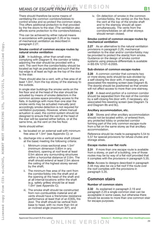 29
Approved Document B (Fire safety)	 Volume 2 – Buildings other than dwellinghouses
MEANS OF ESCAPE FROM FLATS	 B1
There should therefore be some means of
ventilating the common corridors/lobbies to
control smoke and so protect the common stairs.
This offers additional protection to that provided
by the fire doors to the stair. (The ventilation also
affords some protection to the corridors/lobbies.)
This can be achieved by either natural means
in accordance with paragraph 2.26 or by means
of mechanical ventilation as described in
paragraph 2.27.
Smoke control of common escape routes by
natural smoke ventilation
2.26	 In buildings, other than small ones
complying with Diagram 9, the corridor or lobby
adjoining the stair should be provided with a
vent. The vent from the corridor/lobby should be
located as high as practicable and such that the
top edge is at least as high as the top of the door
to the stair.
There should also be a vent, with a free area of at
least 1.0m2
, from the top storey of the stairway to
the outside.
In single stair buildings the smoke vents on the
fire floor and at the head of the stair should be
actuated by means of smoke detectors in the
common access space providing access to the
flats. In buildings with more than one stair the
smoke vents may be actuated manually (and
accordingly smoke detection is not required for
ventilation purposes). However, where manual
actuation is used, the control system should be
designed to ensure that the vent at the head of
the stair will be opened either before, or at the
same time, as the vent on the fire floor.
Vents should either:
a.	 be located on an external wall with minimum
free area of 1.5m2
(see Appendix C); or
b.	 discharge into a vertical smoke shaft (closed
at the base) meeting the following criteria:
i.	 Minimum cross-sectional area 1.5m2
(minimum dimension 0.85m in any
direction), opening at roof level at least
0.5m above any surrounding structures
within a horizontal distance of 2.0m. The
shaft should extend at least 2.5m above
the ceiling of the highest storey served
by the shaft;
ii.	 The minimum free area of the vent from
the corridor/lobby into the shaft and at
the opening at the head of the shaft and
at all internal locations within the shaft
(e.g. safety grilles) should be at least
1.0m2
(see Appendix C);
iii.	 The smoke shaft should be constructed
from non-combustible material and all
vents should have a fire/smoke resistance
performance at least that of an E30Sa fire
door. The shaft should be vertical from
base to head, with no more than 4m at
an inclined angle (maximum 30º); and
iv.	 On detection of smoke in the common
corridor/lobby, the vent(s) on the fire floor,
the vent at the top of the smoke shaft
and to the stairway should all open
simultaneously. The vents from the
corridors/lobbies on all other storeys
should remain closed.
Smoke control of common escape routes by
mechanical ventilation
2.27	 As an alternative to the natural ventilation
provisions in paragraph 2.26, mechanical
ventilation to the stair and/or corridor/lobby may
be provided to protect the stair(s) from smoke.
Guidance on the design of smoke control
systems using pressure differentials is available
in BS EN 12101-6:2005.
Sub-division of common escape routes
2.28	 A common corridor that connects two
or more storey exits should be sub-divided by
a self-closing fire door with, if necessary, any
associated fire-resisting screen (see Diagram 8).
The door(s) should be positioned so that smoke
will not affect access to more than one stairway.
2.29	 A dead-end portion of a common corridor
should be separated from the rest of the corridor
by a self-closing fire door with, if necessary, any
associated fire-resisting screen (see Diagram 7a
and Diagram 8b and 8c).
Ancillary accommodation, etc.
2.30	 Stores and other ancillary accommodation
should not be located within, or entered from,
any protected lobby or protected corridor
forming part of the only common escape route
from a flat on the same storey as that ancillary
accommodation.
Reference should be made to paragraphs 5.54 to
5.57 for special provisions for refuse chutes and
storage areas.
Escape routes over flat roofs
2.31	 If more than one escape route is available
from a storey, or part of a building, one of those
routes may be by way of a flat roof provided that
it complies with the provisions in paragraph 5.35.
Note: Access to designs described in paragraph
2.48 may also be via a flat roof if the route over
the roof complies with the provisions in
paragraph 5.35.
Common stairs
Number of common stairs
2.32	 As explained in paragraph 2.19 and
paragraph 2.20 a single common stair can be
acceptable in some cases, but otherwise there
should be access to more than one common stair
for escape purposes.
O N L I N E V E R S I O N
O N L I N E V E R S I O N
LicensedcopyfromCIS:mick2560,ROBERTWESTCONSULTINGLTD,10/07/2013,UncontrolledCopy.
 
