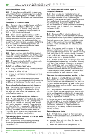 30
Volume 2 – Buildings other than dwellinghouses	 Approved Document B (Fire safety)
Width of common stairs
2.33	 A stair of acceptable width for everyday
use will be sufficient for escape purposes, but if
it is also a firefighting stair, it should be at least
1100mm wide (see Appendix C for measurement
of width).
Protection of common stairs
2.34	 Common stairs need to have a satisfactory
standard of fire protection if they are to fulfil
their role as areas of relative safety during a
fire evacuation. The provisions in paragraphs
2.35 to 2.46 should be followed.
2.35	 Stairs provide a potential route for fire
spread from floor to floor. In Section 7 under the
requirement of B3 to inhibit internal fire spread,
there is guidance on the enclosure of stairs to
avoid this. A stair may also serve as a firefighting
stair in accordance with the requirement B5,
in which case account will have to be taken
of the guidance in Section 17.
Enclosure of common stairs
2.36	 Every common stair should be situated
within a fire-resisting enclosure (i.e. it should be a
protected stairway), to reduce the risk of smoke
and heat making use of the stair hazardous.
2.37	 The appropriate level of fire resistance is
given in Appendix A, Tables A1 and A2.
Exits from protected stairways
2.38	 Every protected stairway should discharge:
a.	 directly to a final exit; or
b.	 by way of a protected exit passageway to a
final exit.
Note: Any such protected exit passageway
should have the same standard of fire resistance
and lobby protection as the stairway it serves.
Separation of adjoining protected stairways
2.39	 Where two protected stairways (or exit
passageways leading to different final exits)
are adjacent, they should be separated by an
imperforate enclosure.
Use of space within protected stairways
2.40	 A protected stairway needs to be relatively
free of potential sources of fire. Consequently,
it should not be used for anything else, except
a lift well or electricity meter(s). There are other
provisions for lifts in paragraphs 5.39 to 5.45. In
single stair buildings, meters located within the
stairway should be enclosed within a secure
cupboard which is separated from the escape
route with fire-resisting construction.
Fire resistance and openings in external walls
of protected stairways
2.41	 The external enclosures to protected
stairways should meet the provisions in
paragraph 5.24.
Gas service and installation pipes in
protected stairways
2.42	 Gas service and installation pipes or
associated meters should not be incorporated
within a protected stairway unless the gas
installation is in accordance with the requirements
for installation and connection set out in the
Pipelines Safety Regulations 1996, SI 1996
No 825 and the Gas Safety (Installation and Use)
Regulations 1998 SI 1998 No 2451 (see also
paragraph 8.40).
Basement stairs
2.43	 Because of their situation, basement
stairways are more likely to be filled with smoke
and heat than stairs in ground and upper storeys.
Special measures are therefore needed in order
to prevent a basement fire endangering upper
storeys. These are set out in the following two
paragraphs.
2.44	 If an escape stair forms part of the only
escape route from an upper storey of a building
(or part of a building) which is not a small building
(see paragraph 2.20), it should not be continued
down to serve any basement storey. The basement
should be served by a separate stair.
2.45	 If there is more than one escape stair from
an upper storey of a building (or part of a building),
only one of the stairs serving the upper storeys
of the building (or part) need be terminated at
ground level. Other stairs may connect with the
basement storey(s) if there is a protected lobby
or a protected corridor between the stair(s) and
accommodation at each basement level.
Stairs serving accommodation ancillary to flats
2.46	 Except in small buildings described in
paragraph 2.21, where a common stair forms
part of the only escape route from a flat, it should
not also serve any covered car park, boiler room,
fuel storage space or other ancillary accommodation
of similar fire risk.
2.47	 Any common stair which does not form
part of the only escape route from a flat may also
serve ancillary accommodation if it is separated
from the ancillary accommodation by a protected
lobby or a protected corridor.
If the stair serves an enclosed (non open-sided)
car park, or place of special fire hazard, the lobby
or corridor should have not less than 0.4m2
permanent ventilation or be protected from
the ingress of smoke by a mechanical smoke
control system.
External escape stairs
2.48	 If the building (or part of the building) is
served by a single access stair, that stair may be
external if it:
a.	 serves a floor not more than 6m above the
ground level; and
b.	 meets the provisions in paragraph 5.25.
B1	 MEANS OF ESCAPE FROM FLATSO N L I N E V E R S I O N
O N L I N E V E R S I O N
LicensedcopyfromCIS:mick2560,ROBERTWESTCONSULTINGLTD,10/07/2013,UncontrolledCopy.
 