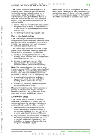 31
Approved Document B (Fire safety)	 Volume 2 – Buildings other than dwellinghouses
MEANS OF ESCAPE FROM FLATS	 B1
2.49	 Where more than one escape route is
available from a storey (or part of a building),
some of the escape routes from that storey
or part of the building may be by way of an
external escape stair, provided that there is at
least one internal escape stair from every part
of each storey (excluding plant areas) and the
external stair(s):
a.	 serves a floor not more than 6m above either
the ground level or a roof or podium which
is itself served by an independent protected
stairway; and
b.	 meets the provisions in paragraph 5.25.
Flats in mixed use buildings
2.50	 In buildings with not more than three
storeys above the ground storey, stairs may serve
both flats and other occupancies, provided that
the stairs are separated from each occupancy
by protected lobbies at all levels.
2.51	 In buildings with more than three storeys
above the ground storey, stairs may serve both
flats and other occupancies provided that:
a.	 the flat is ancillary to the main use of the
building and is provided with an independent
alternative escape route;
b.	 the stair is separated from any other
occupancies on the lower storeys by
protected lobbies (at those storey levels);
Note: The stair enclosure should have at least
the same standard of fire resistance as stipulated
in Table A2 for the elements of structure of the
building (and take account of any additional
provisions in Section 17 if it is a firefighting stair).
c.	 any automatic fire detection and alarm
system with which the main part of the
building is fitted also covers the flat;
d.	 any security measures should not prevent
escape at all material times.
Note: Additional measures, including increased
periods of fire resistance may be required
between the flat and any storage area where
fuels such as petrol and LPG are present.
Live/work units
2.52	 Where a flat is intended to serve as a
workplace for its occupants and for persons
who do not live on the premises, the following
additional fire precautions will be necessary:
a.	 The maximum travel distance to the flat
entrance door or an alternative means of
escape (not a window) from any part of the
working area should not exceed 18m; and
b.	 Any windowless accommodation should have
escape lighting which illuminates the route
if the main supply fails. Standards for the
installation of a system of escape lighting
are given in BS 5266-1:2005.
Note: Where the unit is so large that the travel
distance in a. cannot be met then the assumptions
set out in paragraph 2.3 may no longer be valid.
In such circumstances the design of the building
should be considered on a case by case basis.
O N L I N E V E R S I O N
O N L I N E V E R S I O N
LicensedcopyfromCIS:mick2560,ROBERTWESTCONSULTINGLTD,10/07/2013,UncontrolledCopy.
 