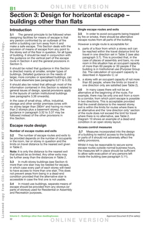 32
Volume 2 – Buildings other than dwellinghouses	 Approved Document B (Fire safety)
Introduction
3.1	 The general principle to be followed when
designing facilities for means of escape is that
any person confronted by an outbreak of fire
within a building can turn away from it and
make a safe escape. This Section deals with the
provision of means of escape from any point to
the storey exit of the floor in question, for all types
of building. It should be read in conjunction with
the guidance on the vertical part of the escape
route in Section 4 and the general provisions in
Section 5.
It should be noted that guidance in this Section
is directed mainly at smaller, simpler types of
buildings. Detailed guidance on the needs of
larger, more complex or specialised buildings, can
be found elsewhere (see paragraphs 0.21 to 0.35).
It should also be noted that although most of the
information contained in this Section is related to
general issues of design, special provisions apply
to the layouts of certain institutional buildings
(see paragraphs 3.38 onwards).
In the case of small shop, office, industrial,
storage and other similar premises (ones with
no storey larger than 280m2
and having no more
than 2 storeys plus a basement storey), the
guidance in paragraph 3.32 to 3.37 may be
followed instead of the other provisions in
this Section.
Escape route design
Number of escape routes and exits
3.2	 The number of escape routes and exits to
be provided depends on the number of occupants
in the room, tier or storey in question and the
limits on travel distance to the nearest exit given
in Table 2.
Note: It is only the distance to the nearest exit
that should be so limited. Any other exits may
be further away than the distances in Table 2.
3.3	 In multi-storey buildings (see Section 4)
more than one stair may be needed for escape,
in which case every part of each storey will need
to have access to more than one stair. This does
not prevent areas from being in a dead-end
condition provided that the alternative stair is
accessible in case the first one is not usable.
3.4	 In mixed-use buildings, separate means of
escape should be provided from any storeys (or
parts of storeys) used for Residential or Assembly
and Recreation purposes.
Single escape routes and exits
3.5	 In order to avoid occupants being trapped
by fire or smoke, there should be alternative
escape routes from all parts of the building.
However a single route is acceptable for:
a.	 parts of a floor from which a storey exit can
be reached within the travel distance limit for
travel in one direction set in Table 2 (see also
paragraph 3.7). This is provided that, in the
case of places of assembly and bars, no one
room in this situation has an occupant capacity
of more than 60 people or 30 people if the
building is in Institutional use (Purpose Group
2a). The calculation of occupant capacity is
described in Appendix C; or
b.	 a storey with an occupant capacity of not more
than 60 people, where the limits on travel in
one direction only are satisfied (see Table 2).
3.6	 In many cases there will not be an
alternative at the beginning of the route. For
example, there may be only one exit from a room
to a corridor, from which point escape is possible
in two directions. This is acceptable provided
that the overall distance to the nearest storey
exit is within the limits for routes where there is
an alternative and the ‘one direction only’ section
of the route does not exceed the limit for travel
where there is no alternative, see Table 2.
Diagram 10 shows an example of a dead-end
condition in an open storey layout.
Access control measures
3.7	 Measures incorporated into the design
of a building to restrict access to the building
or parts of it should not adversely affect fire
safety provisions.
Whilst it may be reasonable to secure some
escape routes outside normal business hours,
the measures left in place should be sufficient
to allow safe evacuation of any persons left
inside the building (see paragraph 5.11).
Section 3: Design for horizontal escape –
buildings other than flats
B1	 O N L I N E V E R S I O N
O N L I N E V E R S I O N
LicensedcopyfromCIS:mick2560,ROBERTWESTCONSULTINGLTD,10/07/2013,UncontrolledCopy.
 