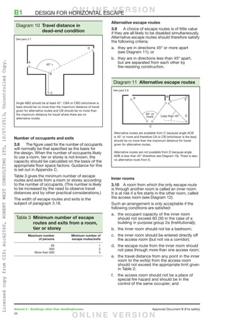 34
Volume 2 – Buildings other than dwellinghouses	 Approved Document B (Fire safety)
Number of occupants and exits
3.8	 The figure used for the number of occupants
will normally be that specified as the basis for
the design. When the number of occupants likely
to use a room, tier or storey is not known, the
capacity should be calculated on the basis of the
appropriate floor space factors. Guidance for this
is set out in Appendix C.
Table 3 gives the minimum number of escape
routes and exits from a room or storey according
to the number of occupants. (This number is likely
to be increased by the need to observe travel
distances and by other practical considerations.)
The width of escape routes and exits is the
subject of paragraph 3.18.
Table 3 Minimum number of escape
routes and exits from a room,
tier or storey
	 Maximum number	 Minimum number of
	 of persons	 escape routes/exits
	60	 1
	600	 2
	 More than 600	 3
Alternative escape routes
3.9	 A choice of escape routes is of little value
if they are all likely to be disabled simultaneously.
Alternative escape routes should therefore satisfy
the following criteria:
a.	 they are in directions 45º or more apart
(see Diagram 11); or
b.	 they are in directions less than 45º apart,
but are separated from each other by
fire-resisting construction.
Inner rooms
3.10	 A room from which the only escape route
is through another room is called an inner room.
It is at risk if a fire starts in the other room, called
the access room (see Diagram 12).
Such an arrangement is only acceptable if the
following conditions are satisfied:
a.	 the occupant capacity of the inner room
should not exceed 60 (30 in the case of a
building in purpose group 2a (Institutional));
b.	 the inner room should not be a bedroom;
c.	 the inner room should be entered directly off
the access room (but not via a corridor);
d.	 the escape route from the inner room should
not pass through more than one access room;
e.	 the travel distance from any point in the inner
room to the exit(s) from the access room
should not exceed the appropriate limit given
in Table 2;
f.	 the access room should not be a place of
special fire hazard and should be in the
control of the same occupier; and
Angle ABD should be at least 45°. CBA or CBD (whichever is
less) should be no more than the maximum distance of travel
given for alternative routes and CB should be no more than
the maximum distance for travel where there are no
alternative routes.
Diagram 10 Travel distance in
dead-end condition
See para 3.7
Alternative routes are available from C because angle ACB
is 45° or more and therefore CA or CB (whichever is the less)
should be no more than the maximum distance for travel
given for alternative routes.
Alternative routes are not available from D because angle
ADB is less than 45° (therefore see Diagram 10). There is also
no alternative route from E.
Diagram 11 Alternative escape routes
See para 3.9
B1	 DESIGN FOR HORIZONTAL ESCAPEO N L I N E V E R S I O N
O N L I N E V E R S I O N
LicensedcopyfromCIS:mick2560,ROBERTWESTCONSULTINGLTD,10/07/2013,UncontrolledCopy.
 
