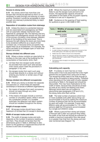 36
Volume 2 – Buildings other than dwellinghouses	 Approved Document B (Fire safety)
Access to storey exits
3.13	 Any storey which has more than one
escape stair should be planned so that it is not
necessary to pass through one stairway to reach
another. However it would be acceptable to pass
through one stairway’s protected lobby to reach
another stair.
Separation of circulation routes from stairways
3.14	 Unless the doors to a protected stairway
and any associated exit passageway are fitted
with an automatic release mechanism (see
Appendix B, paragraph 3b), the stairway and any
associated exit passageway should not form part
of the primary circulation route between different
parts of the building at the same level. This is
because the self-closing fire doors are more likely
to be rendered ineffective as a result of their
constant use, or because some occupants may
regard them as an impediment. For example, the
doors are likely to be wedged open or have their
closers removed.
Storeys divided into different uses
3.15	 Where a storey contains an area (which is
ancillary to the main use of the building) for the
consumption of food and/or drink, then:
a.	 not less than two escape routes should
be provided from each such area (except
inner rooms which meet the provisions in
paragraph 3.10); and
b.	 the escape routes from each such area
should lead directly to a storey exit without
entering any kitchen or similar area of high
fire hazard.
Storeys divided into different occupancies
3.16	 Where any storey is divided into separate
occupancies (i.e. where there are separate
ownerships or tenancies of different organisations):
a.	 the means of escape from each occupancy
should not pass through any other
occupancy; and
b.	 if the means of escape include a common
corridor or circulation space, either it should
be a protected corridor, or a suitable
automatic fire detection and alarm system
should be installed throughout the storey.
Height of escape routes
3.17	 All escape routes should have a clear
headroom of not less than 2m except in doorways.
Width of escape routes and exits
3.18	 The width of escape routes and exits
depends on the number of persons needing to
use them. They should not be less than the
dimensions given in Table 4. (Attention is also
drawn to the guidance in Approved Document M
Access to and Use of buildings).
3.19	 Where the maximum number of people
likely to use the escape route and exit is not
known, the appropriate capacity should be
calculated on the basis of the occupant capacity.
Guidance is set out in Appendix C.
3.20	 Guidance on the spacing of fixed seating
for auditoria is given in BS 5588-6:1991.
Table 4 Widths of escape routes
and exits
	 Maximum number	 Minimum
	 of persons	 width mm (1) (2) (3)
	 60 	 750 (4)
	 110 	 850
	 220 	 1050
	 More than 220	 5 per person (5)
Notes:
1.	 Refer to Appendix C on methods of measurement.
2. 	 In order to follow the guidance in the Approved Document to Part
M the widths given in the table may need to be increased.
3. 	 Widths less than 1050mm should not be interpolated.
4.	 May be reduced to 530mm for gangways between fixed storage
racking, other than in public areas of Purpose Group 4 (shop
and commercial).
5.	 5mm/person does not apply to an opening serving less than
220 persons.
Calculating exit capacity
3.21	 If a storey or room has two or more
storey exits it has to be assumed that a fire might
prevent the occupants from using one of them.
The remaining exit(s) need to be wide enough to
allow all the occupants to leave quickly. Therefore
when deciding on the total width of exits needed
according to Table 4, the largest exit should be
discounted. This may have implications for the
width of stairs, because they should be at least
as wide as any storey exit leading onto them.
Although some stairs are not subject to
discounting (see paragraphs 4.20 and 4.21),
the storey exits onto them will be.
3.22	 The total number of persons which two
or more available exits (after discounting) can
accommodate is found by adding the maximum
number of persons that can be accommodated
by each exit width. For example, 3 exits each
850mm wide will accommodate 3 x 110 = 330
persons (not the 510 persons accommodated
by a single exit 2550mm wide).
3.23	 Where a ground floor storey exit shares
a final exit with a stair via a ground floor lobby,
the width of the final exit should be sufficient to
enable a maximum evacuation flow rate equal
to or greater than that from the storey exit and
stair combined (see Diagram 15).
B1	 DESIGN FOR HORIZONTAL ESCAPEO N L I N E V E R S I O N
O N L I N E V E R S I O N
LicensedcopyfromCIS:mick2560,ROBERTWESTCONSULTINGLTD,10/07/2013,UncontrolledCopy.
 