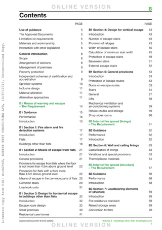 1
Approved Document B (Fire safety)	 Volume 2 – Buildings other than dwellinghouses
Use of guidance	5
The Approved Documents	 5
Limitation on requirements	 5
Materials and workmanship	 5
Interaction with other legislation	 6
General introduction	8
Scope	8
Arrangement of sections	 8
Management of premises	 9
Property protection	 9
Independent schemes of certification and
accreditation	9
Sprinkler systems	 10
Inclusive design	 11
Material alteration	 11
Alternative approaches	 11
B1 Means of warning and escape
– The Requirement	14
B1 Guidance	15
Performance	15
Introduction	15
B1 Section 1: Fire alarm and fire
detection systems	17
Introduction	17
Flats	17
Buildings other than flats	 18
B1 Section 2: Means of escape from flats	21
Introduction	21
General provisions	 21
Provisions for escape from flats where the floor
is not more than 4.5m above ground level	 22
Provisions for flats with a floor more
than 4.5m above ground level	 22
Means of escape in the common parts of flats	 25
Common stairs	 29
Live/work units	 31
B1 Section 3: Design for horizontal escape
in buildings other than flats	32
Introduction	32
Escape route design	 32
Small premises	 39
Residential care homes	 41
B1 Section 4: Design for vertical escape	43
Introduction	43
Number of escape stairs	 43
Provision of refuges	 43
Width of escape stairs	 45
Calculation of minimum stair width	 45
Protection of escape stairs	 49
Basement stairs	 51
External escape stairs	 52
B1 Section 5: General provisions	53
Introduction	53
Protection of escape routes	 53
Doors on escape routes	 53
Stairs	54
General	57
Lifts	58
Mechanical ventilation and
air-conditioning systems	 59
Refuse chutes and storage	 59
Shop store rooms	 60
B2 Internal fire spread (linings)
– The Requirement	61
B2 Guidance	62
Performance	62
Introduction	62
B2 Section 6: Wall and ceiling linings	63
Classification of linings	 63
Variations and special provisions	 63
Thermoplastic materials	 64
B3 Internal fire spread (structure)
– The Requirement	67
B3 Guidance	68
Performance	68
Introduction	68
B3 Section 7: Loadbearing elements
of structure	69
Introduction	69
Fire resistance standard	 69
Raised storage areas	 69
Conversion to flats	 70
	 B
Contents
PAGE PAGE
O N L I N E V E R S I O N
O N L I N E V E R S I O N
LicensedcopyfromCIS:mick2560,ROBERTWESTCONSULTINGLTD,10/07/2013,UncontrolledCopy.
 