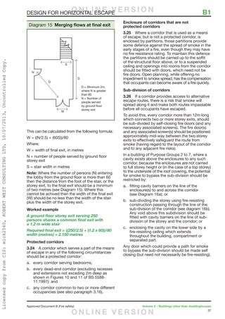 37
Approved Document B (Fire safety)	 Volume 2 – Buildings other than dwellinghouses
DESIGN FOR HORIZONTAL ESCAPE	 B1
This can be calculated from the following formula:
W = ((N/2.5) + (60S))/80
Where:
W = width of final exit, in metres
N = number of people served by ground floor
storey exit
S = stair width in metres
Note: Where the number of persons (N) entering
the lobby from the ground floor is more than 60
then the distance from the foot of the stair, or the
storey exit, to the final exit should be a minimum
of two metres (see Diagram 15). Where this
cannot be achived then the width of the final exit
(W) should be no less than the width of the stair
plus the width of the storey exit.
Worked example
A ground floor storey exit serving 250
persons shares a common final exit with
a 1.2 m wide stair
Required final exit = ((250/2.5) + (1.2 x 60))/80
width (metres) = 2.150 metres
Protected corridors
3.24	 A corridor which serves a part of the means
of escape in any of the following circumstances
should be a protected corridor:
a.	 every corridor serving bedrooms;
b.	 every dead-end corridor (excluding recesses
and extensions not exceding 2m deep as
shown in Figures 10 and 11 of BS 5588-
11:1997); and
c.	 any corridor common to two or more different
occupancies (see also paragraph 3.16).
Enclosure of corridors that are not
protected corridors
3.25	 Where a corridor that is used as a means
of escape, but is not a protected corridor, is
enclosed by partitions, those partitions provide
some defence against the spread of smoke in the
early stages of a fire, even though they may have
no fire resistance rating. To maintain this defence
the partitions should be carried up to the soffit
of the structural floor above, or to a suspended
ceiling and openings into rooms from the corridor
should be fitted with doors, which need not be
fire doors. Open planning, while offering no
impediment to smoke spread, has the compensation
that occupants can become aware of a fire quickly.
Sub-division of corridors
3.26	 If a corridor provides access to alternative
escape routes, there is a risk that smoke will
spread along it and make both routes impassable
before all occupants have escaped.
To avoid this, every corridor more than 12m long
which connects two or more storey exits, should
be sub-divided by self-closing fire doors (and any
necessary associated screens). The fire door(s)
and any associated screen(s) should be positioned
approximately mid-way between the two storey
exits to effectively safeguard the route from
smoke (having regard to the layout of the corridor
and to any adjacent fire risks).
In a building of Purpose Groups 2 to 7, where a
cavity exists above the enclosures to any such
corridor, because the enclosures are not carried
to full storey height or (in the case of a top storey)
to the underside of the roof covering, the potential
for smoke to bypass the sub-division should be
restricted by:
a.	 fitting cavity barriers on the line of the
enclosure(s) to and across the corridor
(see Diagram 16a); or
b.	 sub-dividing the storey using fire-resisting
construction passing through the line of the
sub-division of the corridor (see diagram 16b).
Any void above this subdivision should be
fitted with cavity barriers on the line of sub-
division of the storey and the corridor; or
c.	 enclosing the cavity on the lower side by a
fire-resisting ceiling which extends
throughout the building, compartment or
separated part.
Any door which could provide a path for smoke
to bypass the sub-division should be made self
closing (but need not necessarily be fire-resisting).
S
N
D
D
W
D = Minimum 2m,
where N is greater
than 60
N = Number of
people served
by ground floor
storey exit
Diagram 15 Merging flows at final exit
O N L I N E V E R S I O N
O N L I N E V E R S I O N
LicensedcopyfromCIS:mick2560,ROBERTWESTCONSULTINGLTD,10/07/2013,UncontrolledCopy.
 