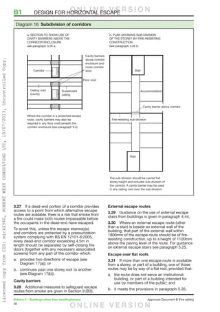 38
Volume 2 – Buildings other than dwellinghouses	 Approved Document B (Fire safety)
3.27	 If a dead-end portion of a corridor provides
access to a point from which alternative escape
routes are available, there is a risk that smoke from
a fire could make both routes impassable before
the occupants in the dead-end have escaped.
To avoid this, unless the escape stairway(s)
and corridors are protected by a pressurization
system complying with BS EN 12101-6:2005,
every dead-end corridor exceeding 4.5m in
length should be separated by self-closing fire
doors (together with any necessary associated
screens) from any part of the corridor which:
a.	 provides two directions of escape (see
Diagram 17(a)); or
b.	 continues past one storey exit to another
(see Diagram 17(b)).
Cavity barriers
3.28	 Additional measures to safeguard escape
routes from smoke are given in Section 9 (B3).
External escape routes
3.29	 Guidance on the use of external escape
stairs from buildings is given in paragraph 4.44.
3.30	 Where an external escape route (other
than a stair) is beside an external wall of the
building, that part of the external wall within
1800mm of the escape route should be of fire-
resisting construction, up to a height of 1100mm
above the paving level of the route. For guidance
on external escape stairs see paragraph 5.25.
Escape over flat roofs
3.31	 If more than one escape route is available
from a storey, or part of a building, one of those
routes may be by way of a flat roof, provided that:
a.	 the route does not serve an Institutional
building, or part of a building intended for
use by members of the public; and
b.	 it meets the provisions in paragraph 5.35.
B1	 DESIGN FOR HORIZONTAL ESCAPE
Where the corridor is a protected escape
route, cavity barriers may also be
required in any floor void beneath the
corridor enclosure (see paragraph 9.4)
The sub-division should be carried full
storey height and includes sub-division of
the corridor. A cavity barrier may be used
in any ceiling void over the sub-division.
a. SECTION TO SHOW USE OF
CAVITY BARRIERS ABOVE THE
CORRIDOR ENCLOSURE
see paragraph 3.26 a.
b. PLAN SHOWING SUB-DIVISION
OF THE STOREY BY FIRE-RESISTING
CONSTRUCTION
See paragraph 3.26 b.
Cavity barriers
above corridor
enclosure and
cross corridor
door.
Diagram 16 Subdivision of corridors
O N L I N E V E R S I O N
O N L I N E V E R S I O N
LicensedcopyfromCIS:mick2560,ROBERTWESTCONSULTINGLTD,10/07/2013,UncontrolledCopy.
 