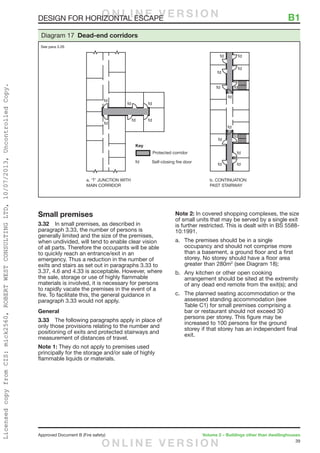 39
Approved Document B (Fire safety)	 Volume 2 – Buildings other than dwellinghouses
DESIGN FOR HORIZONTAL ESCAPE	 B1
Small premises
3.32	 In small premises, as described in
paragraph 3.33, the number of persons is
generally limited and the size of the premises,
when undivided, will tend to enable clear vision
of all parts. Therefore the occupants will be able
to quickly reach an entrance/exit in an
emergency. Thus a reduction in the number of
exits and stairs as set out in paragraphs 3.33 to
3.37, 4.6 and 4.33 is acceptable. However, where
the sale, storage or use of highly flammable
materials is involved, it is necessary for persons
to rapidly vacate the premises in the event of a
fire. To facilitate this, the general guidance in
paragraph 3.33 would not apply.
General
3.33	 The following paragraphs apply in place of
only those provisions relating to the number and
positioning of exits and protected stairways and
measurement of distances of travel.
Note 1: They do not apply to premises used
principally for the storage and/or sale of highly
flammable liquids or materials.
Note 2: In covered shopping complexes, the size
of small units that may be served by a single exit
is further restricted. This is dealt with in BS 5588-
10:1991.
a.	 The premises should be in a single
occupancy and should not comprise more
than a basement, a ground floor and a first
storey. No storey should have a floor area
greater than 280m2
(see Diagram 18);
b.	 Any kitchen or other open cooking
arrangement should be sited at the extremity
of any dead end remote from the exit(s); and
c.	 The planned seating accommodation or the
assessed standing accommodation (see
Table C1) for small premises comprising a
bar or restaurant should not exceed 30
persons per storey. This figure may be
increased to 100 persons for the ground
storey if that storey has an independent final
exit.
Diagram 17 Dead-end corridors
See para 3.26
O N L I N E V E R S I O N
O N L I N E V E R S I O N
LicensedcopyfromCIS:mick2560,ROBERTWESTCONSULTINGLTD,10/07/2013,UncontrolledCopy.
 