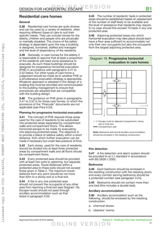 41
Approved Document B (Fire safety)	 Volume 2 – Buildings other than dwellinghouses
DESIGN FOR HORIZONTAL ESCAPE	 B1
Residential care homes
General
3.38	 Residential care homes are quite diverse
and can be used by a variety of residents, often
requiring different types of care to suit their
specific needs. They can include homes for the
elderly, children and people who are physically
or mentally disabled. The choice of fire safety
strategy is dependent upon the way a building
is designed, furnished, staffed and managed
and the level of dependency of the residents.
3.39	 Generally, in care homes for the elderly it
is reasonable to assume that at least a proportion
of the residents will need some assistance to
evacuate. As such these buildings should be
designed for progressive horizontal evacuation
(PHE) in accordance with paragraphs 3.41 to
3.52 below. For other types of care home a
judgement should be made as to whether PHE or
a simultaneous evacuation strategy is appropriate.
Whatever approach is adopted in the design of a
building this must be recorded and communicated
to the building management to ensure that
procedures are adopted that are compatible
with the building design.
3.40	 The guidance on PHE given in paragraphs
3.41 to 3.52 is for those care homes, to which the
provisions of the “Firecode” documents are not
applicable (see Para 0.23).
Planning for progressive horizontal evacuation
3.41	 The concept of PHE requires those areas
used for the care of residents to be subdivided
into protected areas separated by compartment
walls and compartment floors. This allows
horizontal escape to be made by evacuating
into adjoining protected areas. The objective is
to provide a place of relative safety within a short
distance, from which further evacuation can be
made if necessary but under less pressure of time.
3.42	 Each storey, used for the care of residents,
should be divided into at least three protected
areas by compartment walls and all floors should
be compartment floors.
3.43	 Every protected area should be provided
with at least two exits to adjoining, but separate
protected areas. Travel distances within a
protected area to these exits should not exceed
those given in Table 2. The maximum travel
distance from any point should be not more
than 64m to a storey exit or a final exit.
3.44	 A fire in any one protected area
should not prevent the occupants of any other
area from reaching a final exit (see Diagram 19).
Escape routes should not pass through
ancillary accommodation such as that
listed in paragraph 3.50.
3.45	 The number of residents’ beds in protected
areas should be established based on assessment
of the number of staff likely to be available and
the level of assistance that residents may require.
In no case should this exceed 10 beds in any one
protected area.
3.46	 Adjoining protected areas into which
horizontal evacuation may take place should each
have a floor area sufficient to accommodate not
only their own occupants but also the occupants
from the largest adjoining protected area.
Fire detection
3.47	 A fire detection and alarm system should
be provided to an L1 standard in accordance
with BS 5839-1:2002.
Bedrooms
3.48	 Each bedroom should be enclosed in
fire-resisting construction with fire resisting doors
and every corridor serving bedrooms should be
a protected corridor (see paragraph 3.24).
3.49	 Bedrooms should not contain more than
one bed (this includes a double bed).
Ancillary accommodation
3.50	 Ancillary accomodation such as the
following, should be enclosed by fire-resisting
construction.
a.	 chemical stores;
b.	 cleaners’ rooms;
Escape route to adjacent compartment, storey
exit or final exit.
Compartment wall
Note: Bedrooms and and all ancillary accommodation
should be enclosed in fire-resisting construction.
Diagram 19 Progressive horizontal
evacuation in care homes
O N L I N E V E R S I O N
O N L I N E V E R S I O N
LicensedcopyfromCIS:mick2560,ROBERTWESTCONSULTINGLTD,10/07/2013,UncontrolledCopy.
 