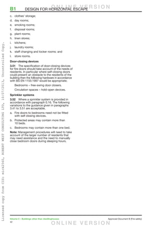 42
Volume 2 – Buildings other than dwellinghouses	 Approved Document B (Fire safety)
c.	 clothes’ storage;
d.	 day rooms;
e.	 smoking rooms;
f.	 disposal rooms;
g.	 plant rooms;
h.	 linen stores;
i.	kitchens;
j.	 laundry rooms;
k.	 staff changing and locker rooms; and
l.	 store rooms.
Door-closing devices
3.51	 The specification of door-closing devices
for fire doors should take account of the needs of
residents. In particular where self-closing doors
could present an obstacle to the residents of the
building then the following hardware in accordance
with BS EN 1155:1997 would be appropriate;
Bedrooms – free-swing door closers.
Circulation spaces – hold-open devices.
Sprinkler systems
3.52	 Where a sprinkler system is provided in
accordance with paragraph 0.16. The following
variations to the guidance given in paragraphs
3.41 to 3.51 are acceptable,
a.	 Fire doors to bedrooms need not be fitted
with self closing devices.
b.	 Protected areas may contain more than
10 beds.
c.	 Bedrooms may contain more than one bed.
Note: Management procedures will need to take
account of the larger number of residents that
may need assistance and the need to manually
close bedroom doors during sleeping hours.
B1	 DESIGN FOR HORIZONTAL ESCAPEO N L I N E V E R S I O N
O N L I N E V E R S I O N
LicensedcopyfromCIS:mick2560,ROBERTWESTCONSULTINGLTD,10/07/2013,UncontrolledCopy.
 