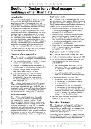 43
Approved Document B (Fire safety)	 Volume 2 – Buildings other than dwellinghouses
	 B1
Introduction
4.1	 An important aspect of means of escape
in multi-storey buildings is the availability of
a sufficient number of adequately sized and
protected escape stairs. This Section deals with
escape stairs and includes measures necessary
to protect them in all types of building.
The limitation of distances of horizontal travel
for means of escape purposes means that most
people should be able independently to reach
the safety of a protected escape route or final
exit. However, some people, for example those
who use wheelchairs, may not be able to use
stairways without assistance. For them evacuation
involving the use of refuges on escape routes
and either assistance down (or up) stairways,
or the use of suitable lifts, will be necessary.
This Section should be read in conjunction with
the general provisions in Section 5.
Number of escape stairs
4.2	 The number of escape stairs needed in a
building (or part of a building) will be determined by:
a.	 the constraints imposed in Section 3 on the
design of horizontal escape routes;
b.	 whether independent stairs are required in
mixed occupancy buildings (see paragraph 4.4);
c.	 whether a single stair is acceptable
(see paragraphs 4.5 and 4.6); and
d.	 provision of adequate width for escape
(see paragraph 4.15) while allowing for
the possibility that a stair may have to
be discounted because of fire or smoke
(see paragraph 4.20).
4.3	 In larger buildings, provisions for access
for the Fire and Rescue Service may apply, in
which case, some escape stairs may also need to
serve as firefighting stairs. The number of escape
stairs may therefore be affected by provisions
made in Section 17, paragraphs 17.8 and 17.9.
Mixed use buildings
4.4	 Where a building contains storeys (or
parts of storeys) in different purpose groups,
it is important to consider the effect of one
risk on another. A fire in a shop, or unattended
office, could have serious consequences on, for
example, a residential or hotel use in the same
building. It is therefore important to consider
whether completely separate routes of escape
should be provided from each different use within
the building or whether other effective means to
protect common escape routes can be provided.
Single escape stairs
4.5	 Provided that independent escape routes
are not necessary from areas in different purpose
groups in accordance with paragraph 2.50 or 4.4,
the situations where a building (or part of a building)
may be served by a single escape stair are:
a.	 from a basement which is allowed to have
a single escape route in accordance with
paragraph 3.5b and Table 2;
b.	 from a building (other than small premises,
see 4.5c) which has no storey with a floor
level more than 11m above ground level
and in which every storey is allowed to have
a single escape route in accordance with
paragraph 3.5b and Table 2;
c.	 in the case of small premises (see paragraph
3.32), in situations where the guidance in
paragraph 4.6 is followed.
Single escape stairs in small premises
4.6	 A single escape stair may be used from:
a.	 small premises as described in paragraph 3.33;
b.	 an office building comprising not more than
five storeys above the ground storey,
provided that:
i.	 the travel distance from every point in
each storey does not exceed that given
in Table 2 for escape in one direction
only; and
ii.	 every storey at a height greater than
11m has an alternative means of escape;
c.	 a factory comprising not more than:
i.	 two storeys above the ground storey
(if the building, or part of the building,
is of low risk); or
ii.	 one storey above the ground storey
(if the building, or part of the building,
is of normal risk); provided that the travel
distance from every point on each storey
does not exceed that given in Table 2 for
escape in one direction only; or
d.	 process plant buildings with an occupant
capacity of not more than 10.
Provision of refuges
4.7	 Refuges are relatively safe waiting areas
for short periods. They are not areas where
disabled people should be left alone indefinitely
until rescued by the fire and rescue service, or
until the fire is extinguished.
A refuge should be provided for each protected
stairway affording egress from each storey, except
storeys consisting exclusively of plant rooms.
Section 4: Design for vertical escape –
buildings other than flats
O N L I N E V E R S I O N
O N L I N E V E R S I O N
LicensedcopyfromCIS:mick2560,ROBERTWESTCONSULTINGLTD,10/07/2013,UncontrolledCopy.
 