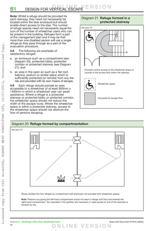 44
Volume 2 – Buildings other than dwellinghouses	 Approved Document B (Fire safety)
Note: Whilst a refuge should be provided for
each stairway, they need not necessarily be
located within the stair enclosure but should
enable direct access to the stair. The number
of refuge spaces need not necessarily equal the
sum of the number of wheelchair users who can
be present in the building. Refuges form a part
of the management plan and it may be that
more than one disabled person will use a single
refuge as they pass through as a part of the
evacuation procedure.
4.8	 The following are examples of
satisfactory refuges:
a.	 an enclosure such as a compartment (see
Diagram 20), protected lobby, protected
corridor or protected stairway (see Diagram
21); and
b.	 an area in the open air such as a flat roof,
balcony, podium or similar place which is
sufficiently protected (or remote) from any fire
risk and provided with its own means of escape.
4.9	 Each refuge should provide an area
accessible to a wheelchair of at least 900mm x
1400mm in which a wheelchair user can await
assistance. Where a refuge is a protected
stairway or protected lobby or protected corridor,
the wheelchair space should not reduce the
width of the escape route. Where the wheelchair
space is within a protected stairway, access to
the wheelchair space should not obstruct the
flow of persons escaping.
B1	 DESIGN FOR VERTICAL ESCAPE
Storey divided into two refuges by compartment wall (stairways not provided with wheelchair space).
Note: Persons occupying the left-hand compartment would not reach a refuge until they had entered the
right-hand compartment. Two doorsets in the partition are necessary in case access to one of the doorsets is
blocked by fire.
Diagram 20 Refuge formed by compartmentation
See para 4.8
Provision where access to the wheelchair space is
counter to the access flow within the stairway
Wheelchair space
Occupied by escape flow
Diagram 21 Refuge formed in a
protected stairway
See para 4.8
O N L I N E V E R S I O N
O N L I N E V E R S I O N
LicensedcopyfromCIS:mick2560,ROBERTWESTCONSULTINGLTD,10/07/2013,UncontrolledCopy.
 