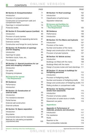 2
Volume 2 – Buildings other than dwellinghouses	 Approved Document B (Fire safety)
B3 Section 8: Compartmentation	71
Introduction	71
Provision of compartmentation	 71
Construction of compartment walls and
compartment floors	 74
Openings in compartmentation	 76
Protected shafts	 76
B3 Section 9: Concealed spaces (cavities)	80
Introduction	80
Provision of cavity barriers	 80
Pathways around fire separating elements	 81
Extensive cavities	 81
Construction and fixings for cavity barriers	 84
B3 Section 10: Protection of openings
and fire-stopping	85
Introduction	85
Openings for pipes	 85
Ventilation ducts, flues, etc.	 86
Fire-stopping	87
B3 Section 11: Special provisions for car
parks and shopping complexes	89
lntroduction	89
Car parks	 89
Shopping complexes	 90
B4 External fire spread
– The Requirement	91
B4 Guidance	92
Performance	92
Introduction	92
B4 Section 12: Construction of
external walls	93
Introduction	93
Fire resistance standard	 93
Portal frames	 93
External wall construction	 93
External surfaces	 93
B4 Section 13: Space separation	96
Introduction	96
Boundaries	97
Unprotected areas and fire resistance	 98
Methods for calculating acceptable
unprotected area	 100
B4 Section 14: Roof coverings	102
Introduction	102
Classification of performance	 102
Separation distances	 102
B5 Access and facilities for
the Fire and Rescue Service
– The Requirement	105
B5 Guidance	106
Performance	106
Introduction	106
B5 Section 15: Fire Mains and hydrants	107
Introduction	107
Provision of fire mains	 107
Number and location of fire mains	 107
Design and construction of fire mains	 107
Provision of private hydrants	 107
B5 Section 16: Vehicle access	108
Introduction	108
Buildings not fitted with fire mains	 108
Buildings fitted with fire mains	 111
Design of access routes and hard-standings	 111
B5 Section 17: Access to buildings for
firefighting personnel	 112
Introduction	112
Provision of firefighting shafts	 112
Number and location of firefighting shafts	 112
Design and construction of firefighting shafts	112
Rolling shutters in compartment walls	 114
B5 Section 18: Venting of heat and
smoke from basements	115
Introduction	115
Provision of smoke outlets	 115
Construction of outlet ducts or shafts	 116
Basement car parks	 116
Appendices
Appendix A: Performance of
materials, products and structures	117
Introduction	117
Fire resistance	 117
Roofs	118
Reaction to fire	 119
Non-combustible materials	 119
PAGE PAGE
B	CONTENTS O N L I N E V E R S I O N
O N L I N E V E R S I O N
LicensedcopyfromCIS:mick2560,ROBERTWESTCONSULTINGLTD,10/07/2013,UncontrolledCopy.
 