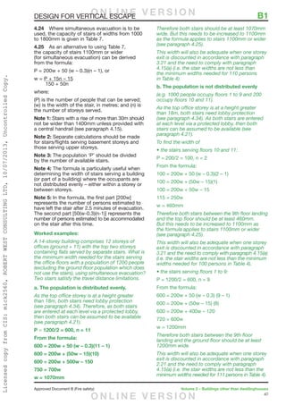 47
Approved Document B (Fire safety)	 Volume 2 – Buildings other than dwellinghouses
DESIGN FOR VERTICAL ESCAPE	 B1
4.24	 Where simultaneous evacuation is to be
used, the capacity of stairs of widths from 1000
to 1800mm is given in Table 7.
4.25	 As an alternative to using Table 7,
the capacity of stairs 1100mm or wider
(for simultaneous evacuation) can be derived
from the formula:
P = 200w + 50 (w – 0.3)(n – 1), or
w = P + 15n – 15
	 150 + 50n
where:
(P) is the number of people that can be served;
(w) is the width of the stair, in metres; and (n) is
the number of storeys served.
Note 1: Stairs with a rise of more than 30m should
not be wider than 1400mm unless provided with
a central handrail (see paragraph 4.15).
Note 2: Separate calculations should be made
for stairs/flights serving basement storeys and
those serving upper storeys.
Note 3: The population ‘P’ should be divided
by the number of available stairs.
Note 4: The formula is particularly useful when
determining the width of stairs serving a building
(or part of a building) where the occupants are
not distributed evenly – either within a storey or
between storeys.
Note 5: In the formula, the first part [200w]
represents the number of persons estimated to
have left the stair after 2.5 minutes of evacuation.
The second part [50(w-0.3)(n-1)] represents the
number of persons estimated to be accommodated
on the stair after this time.
Worked examples:
A 14-storey building comprises 12 storeys of
offices (ground + 11) with the top two storeys
containing flats served by separate stairs. What is
the minimum width needed for the stairs serving
the office floors with a population of 1200 people
(excluding the ground floor population which does
not use the stairs), using simultaneous evacuation?
Two stairs satisfy the travel distance limitations.
a. The population is distributed evenly.
As the top office storey is at a height greater
than 18m, both stairs need lobby protection
(see paragraph 4.34). Therefore, as both stairs
are entered at each level via a protected lobby,
then both stairs can be assumed to be available
(see paragraph 4.21).
P = 1200/2 = 600, n = 11
From the formula:
600 = 200w + 50 (w – 0.3)(11 – 1)
600 = 200w + (50w – 15)(10)
600 = 200w + 500w – 150
750 = 700w
w = 1070mm
Therefore both stairs should be at least 1070mm
wide. But this needs to be increased to 1100mm
as the formula applies to stairs 1100mm or wider
(see paragraph 4.25).
This width will also be adequate when one storey
exit is discounted in accordance with paragraph
3.21 and the need to comply with paragraph
4.15(a) (i.e. the stair widths are not less than
the minimum widths needed for 110 persons
in Table 4).
b. The population is not distributed evenly
(e.g. 1000 people occupy floors 1 to 9 and 200
occupy floors 10 and 11).
As the top office storey is at a height greater
than 18m, both stairs need lobby protection
(see paragraph 4.34). As both stairs are entered
at each level via a protected lobby, then both
stairs can be assumed to be available (see
paragraph 4.21).
To find the width of
• the stairs serving floors 10 and 11:
P = 200/2 = 100, n = 2
From the formula:
100 = 200w + 50 (w – 0.3)(2 – 1)
100 = 200w + (50w – 15)(1)
100 = 200w + 50w – 15
115 = 250w
w = 460mm
Therefore both stairs between the 9th floor landing
and the top floor should be at least 460mm.
But this needs to be increased to 1100mm as
the formula applies to stairs 1100mm or wider
(see paragraph 4.25).
This width will also be adequate when one storey
exit is discounted in accordance with paragraph
3.21 and the need to comply with paragraph 4.15(a)
(i.e. the stair widths are not less than the minimum
widths needed for 100 persons in Table 4).
• the stairs serving floors 1 to 9:
P = 1200/2 = 600, n = 9
From the formula:
600 = 200w + 50 (w – 0.3) (9 – 1)
600 = 200w + (50w – 15) (8)
600 = 200w + 400w – 120
720 = 600w
w = 1200mm
Therefore both stairs between the 9th floor
landing and the ground floor should be at least
1200mm wide.
This width will also be adequate when one storey
exit is discounted in accordance with paragraph
2.21 and the need to comply with paragraph
4.15(a) (i.e. the stair widths are not less than the
minimum widths needed for 111 persons in Table 4).
O N L I N E V E R S I O N
O N L I N E V E R S I O N
LicensedcopyfromCIS:mick2560,ROBERTWESTCONSULTINGLTD,10/07/2013,UncontrolledCopy.
 