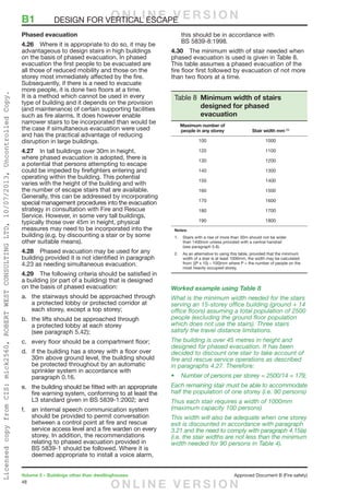 48
Volume 2 – Buildings other than dwellinghouses	 Approved Document B (Fire safety)
Phased evacuation
4.26	 Where it is appropriate to do so, it may be
advantageous to design stairs in high buildings
on the basis of phased evacuation. In phased
evacuation the first people to be evacuated are
all those of reduced mobility and those on the
storey most immediately affected by the fire.
Subsequently, if there is a need to evacuate
more people, it is done two floors at a time.
It is a method which cannot be used in every
type of building and it depends on the provision
(and maintenance) of certain supporting facilities
such as fire alarms. It does however enable
narrower stairs to be incorporated than would be
the case if simultaneous evacuation were used
and has the practical advantage of reducing
disruption in large buildings.
4.27	 In tall buildings over 30m in height,
where phased evacuation is adopted, there is
a potential that persons attempting to escape
could be impeded by firefighters entering and
operating within the building. This potential
varies with the height of the building and with
the number of escape stairs that are available.
Generally, this can be addressed by incorporating
special management procedures into the evacuation
strategy in consultation with Fire and Rescue
Service. However, in some very tall buildings,
typically those over 45m in height, physical
measures may need to be incorporated into the
building (e.g. by discounting a stair or by some
other suitable means).
4.28	 Phased evacuation may be used for any
building provided it is not identified in paragraph
4.23 as needing simultaneous evacuation.
4.29	 The following criteria should be satisfied in
a building (or part of a building) that is designed
on the basis of phased evacuation:
a.	 the stairways should be approached through
a protected lobby or protected corridor at
each storey, except a top storey;
b.	 the lifts should be approached through
a protected lobby at each storey
(see paragraph 5.42);
c.	 every floor should be a compartment floor;
d.	 if the building has a storey with a floor over
30m above ground level, the building should
be protected throughout by an automatic
sprinkler system in accordance with
paragraph 0.16.
e.	 the building should be fitted with an appropriate
fire warning system, conforming to at least the
L3 standard given in BS 5839-1:2002; and
f.	 an internal speech communication system
should be provided to permit conversation
between a control point at fire and rescue
service access level and a fire warden on every
storey. In addition, the recommendations
relating to phased evacuation provided in
BS 5839-1 should be followed. Where it is
deemed appropriate to install a voice alarm,
this should be in accordance with
BS 5839-8:1998.
4.30	 The minimum width of stair needed when
phased evacuation is used is given in Table 8.
This table assumes a phased evacuation of the
fire floor first followed by evacuation of not more
than two floors at a time.
Table 8 Minimum width of stairs
designed for phased
evacuation
Maximum number of
people in any storey Stair width mm (1)
100 1000
120 1100
130 1200
140 1300
150 1400
160 1500
170 1600
180 1700
190 1800
Notes:
1.	 Stairs with a rise of more than 30m should not be wider
than 1400mm unless provided with a central handrail
(see paragraph 5.6).
2.	 As an alternative to using this table, provided that the minimum
width of a stair is at least 1000mm, the width may be calculated
from: [(P x 10) – 100]mm where P = the number of people on the
most heavily occupied storey.
Worked example using Table 8
What is the minimum width needed for the stairs
serving an 15-storey office building (ground + 14
office floors) assuming a total population of 2500
people (excluding the ground floor population
which does not use the stairs). Three stairs
satisfy the travel distance limitations.
The building is over 45 metres in height and
designed for phased evacuation. It has been
decided to discount one stair to take account of
fire and rescue service operations as described
in paragraphs 4.27. Therefore:
•	Number of persons per storey = 2500/14 = 179;
Each remaining stair must be able to accommodate
half the population of one storey (i.e. 90 persons)
Thus each stair requires a width of 1000mm
(maximum capacity 100 persons)
This width will also be adequate when one storey
exit is discounted in accordance with paragraph
3.21 and the need to comply with paragraph 4.15(a)
(i.e. the stair widths are not less than the minimum
width needed for 90 persons in Table 4).
B1	 DESIGN FOR VERTICAL ESCAPEO N L I N E V E R S I O N
O N L I N E V E R S I O N
LicensedcopyfromCIS:mick2560,ROBERTWESTCONSULTINGLTD,10/07/2013,UncontrolledCopy.
 