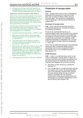 49
Approved Document B (Fire safety)	 Volume 2 – Buildings other than dwellinghouses
DESIGN FOR VERTICAL ESCAPE	 B1
•	At least one of those stairs will need to be
a firefighting stair thus a minimum width of
1100mm wil be needed (see note 2 to Table 7).
Additional worked example using Table 8
What is the minimum width needed for the stairs
serving a 9-storey office building (ground + 8
office floors) assuming a total population of 1920
people (excluding the ground floor population
which does not use the stairs). Two stairs satisfy
the travel distance limitations.
As both stairs need to be entered at each level
by a protected lobby (see paragraph 4.29),
then both stairs can be assumed to be available
(see paragraph 4.21). Therefore:
•	 Number of persons per storey = 1920/8 = 240;
•	 Each stair must be able to accommodate
half the population of one storey (i.e. 240/2
= 120 persons)
•	 Thus both stairs would require a width of
1100mm (maximum capacity 120 persons)
according to Table 8, but:
•	 Each storey exit needs to be able to serve 240
persons due to discounting, in accordance
with paragraph 3.21. The minimum exit width
needed for 240 persons in Table 4 is 1200mm.
In accordance with paragraph 4.15(a) the
stair width should be at least as wide as the
storey exit serving it.
•	 The required stair width is therefore 1200mm.
Protection of escape stairs
General
4.31	 Escape stairs need to have a satisfactory
standard of fire protection if they are to fulfil
their role as areas of relative safety during a
fire evacuation. The guidance in paragraphs
4.32 to paragraph 4.33 should be followed to
achieve this.
Enclosure of escape stairs
4.32	 Every internal escape stair should be
a protected stairway (i.e. it should be within a
fire-resisting enclosure).
However an unprotected stair (e.g. an
accommodation stair) may form part of an internal
route to a storey exit or final exit, provided that
the distance of travel and the number of people
involved are very limited. For example, small
premises (described in paragraph 3.32, 4.6 and
4.33) and raised storage areas (see paragraphs
7.7 and 7.8).
There may be additional measures if the protected
stairway is also a protected shaft (where it
penetrates one or more compartment floors,
see Section 8) or if it is a firefighting shaft
(see Section 17).
Small Premises
4.33	 A stair in a small premises, which is not
a bar or restaurant, may be open if it does not
connect more than two storeys and delivers into
the ground storey not more than 3m from the
final exit (see Diagrams 22 and 23) and either:
a.	 the storey is also served by a protected
stairway; or
b.	 it is a single stair in a small premises with the
floor area in any storey not exceeding 90m2
and, if the premises contains three storeys,
the stair serving either the top or bottom
storey is enclosed with fire-resisting
construction at the ground storey level and
discharges to a final exit independent of the
ground storey (see Diagram 23).
O N L I N E V E R S I O N
O N L I N E V E R S I O N
LicensedcopyfromCIS:mick2560,ROBERTWESTCONSULTINGLTD,10/07/2013,UncontrolledCopy.
 