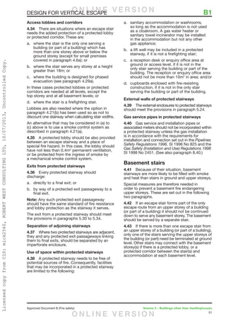 51
Approved Document B (Fire safety)	 Volume 2 – Buildings other than dwellinghouses
DESIGN FOR VERTICAL ESCAPE	 B1
Access lobbies and corridors
4.34	 There are situations where an escape stair
needs the added protection of a protected lobby
or protected corridor. These are:
a.	 where the stair is the only one serving a
building (or part of a building) which has
more than one storey above or below the
ground storey (except for small premises
covered in paragraph 4.6a); or
b.	 where the stair serves any storey at a height
greater than 18m; or
c.	 where the building is designed for phased
evacuation (see paragraph 4.29a).
In these cases protected lobbies or protected
corridors are needed at all levels, except the
top storey and at all basement levels; or
d.	 where the stair is a firefighting stair.
Lobbies are also needed where the option in
paragraph 4.21(b) has been used so as not to
discount one stairway when calculating stair widths.
An alternative that may be considered in (a) to
(c) above is to use a smoke control system as
described in paragraph 4.21(a).
4.35	 A protected lobby should be also provided
between an escape stairway and a place of
special fire hazard. In this case, the lobby should
have not less than 0.4m2
permanent ventilation,
or be protected from the ingress of smoke by
a mechanical smoke control system.
Exits from protected stairways
4.36	 Every protected stairway should
discharge:
a.	 directly to a final exit; or
b.	 by way of a protected exit passageway to a
final exit.
Note: Any such protected exit passageway
should have the same standard of fire resistance
and lobby protection as the stairway it serves.
The exit from a protected stairway should meet
the provisions in paragraphs 5.30 to 5.34.
Separation of adjoining stairways
4.37	 Where two protected stairways are adjacent,
they and any protected exit passageways linking
them to final exits, should be separated by an
imperforate enclosure.
Use of space within protected stairways
4.38	 A protected stairway needs to be free of
potential sources of fire. Consequently, facilities
that may be incorporated in a protected stairway
are limited to the following:
a.	 sanitary accommodation or washrooms,
so long as the accommodation is not used
as a cloakroom. A gas water heater or
sanitary towel incinerator may be installed
in the accommodation but not any other
gas appliance;
b.	 a lift well may be included in a protected
stairway, if it is not a firefighting stair;
c.	 a reception desk or enquiry office area at
ground or access level, if it is not in the
only stair serving the building or part of the
building. The reception or enquiry office area
should not be more than 10m2
in area; and/or
d.	 cupboards enclosed with fire-resisting
construction, if it is not in the only stair
serving the building or part of the building.
External walls of protected stairways
4.39	 The external enclosures to protected stairways
should meet the provisions in paragraph 5.24.
Gas service pipes in protected stairways
4.40	 Gas service and installation pipes or
associated meters should not be incorporated within
a protected stairway unless the gas installation
is in accordance with the requirements for
installation and connection set out in the Pipelines
Safety Regulations 1996, SI 1996 No 825 and the
Gas Safety (Installation and Use) Regulations 1998
SI 1998 No 2451. (See also paragraph 8.40.)
Basement stairs
4.41	 Because of their situation, basement
stairways are more likely to be filled with smoke
and heat than stairs in ground and upper storeys.
Special measures are therefore needed in
order to prevent a basement fire endangering
upper storeys. These are set out in the following
two paragraphs.
4.42	 If an escape stair forms part of the only
escape route from an upper storey of a building
(or part of a building) it should not be continued
down to serve any basement storey. The basement
should be served by a separate stair.
4.43	 If there is more than one escape stair from
an upper storey of a building (or part of a building),
only one of the stairs serving the upper storeys of
the building (or part) need be terminated at ground
level. Other stairs may connect with the basement
storey(s) if there is a protected lobby, or a
protected corridor between the stair(s) and
accommodation at each basement level.
O N L I N E V E R S I O N
O N L I N E V E R S I O N
LicensedcopyfromCIS:mick2560,ROBERTWESTCONSULTINGLTD,10/07/2013,UncontrolledCopy.
 