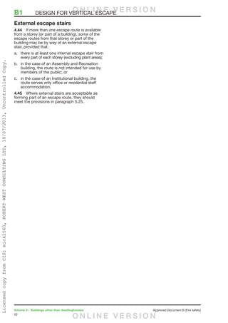 52
Volume 2 – Buildings other than dwellinghouses	 Approved Document B (Fire safety)
External escape stairs
4.44	 If more than one escape route is available
from a storey (or part of a building), some of the
escape routes from that storey or part of the
building may be by way of an external escape
stair, provided that:
a.	 there is at least one internal escape stair from
every part of each storey (excluding plant areas);
b.	 in the case of an Assembly and Recreation
building, the route is not intended for use by
members of the public; or
c.	 in the case of an Institutional building, the
route serves only office or residential staff
accommodation.
4.45	 Where external stairs are acceptable as
forming part of an escape route, they should
meet the provisions in paragraph 5.25.
B1	 DESIGN FOR VERTICAL ESCAPEO N L I N E V E R S I O N
O N L I N E V E R S I O N
LicensedcopyfromCIS:mick2560,ROBERTWESTCONSULTINGLTD,10/07/2013,UncontrolledCopy.
 