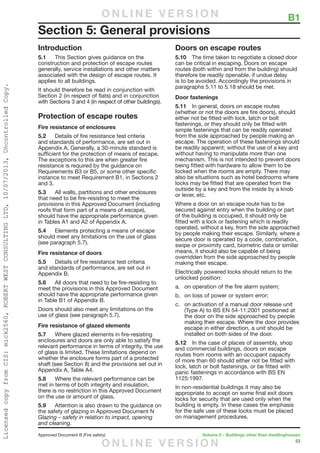 53
Approved Document B (Fire safety)	 Volume 2 – Buildings other than dwellinghouses
	 B1
Introduction
5.1	 This Section gives guidance on the
construction and protection of escape routes
generally, service installations and other matters
associated with the design of escape routes. It
applies to all buildings.
It should therefore be read in conjunction with
Section 2 (in respect of flats) and in conjunction
with Sections 3 and 4 (in respect of other buildings).
Protection of escape routes
Fire resistance of enclosures
5.2	 Details of fire resistance test criteria
and standards of performance, are set out in
Appendix A. Generally, a 30-minute standard is
sufficient for the protection of means of escape.
The exceptions to this are when greater fire
resistance is required by the guidance on
Requirements B3 or B5, or some other specific
instance to meet Requirement B1, in Sections 2
and 3.
5.3	 All walls, partitions and other enclosures
that need to be fire-resisting to meet the
provisions in this Approved Document (including
roofs that form part of a means of escape),
should have the appropriate performance given
in Tables A1 and A2 of Appendix A.
5.4	 Elements protecting a means of escape
should meet any limitations on the use of glass
(see paragraph 5.7).
Fire resistance of doors
5.5	 Details of fire resistance test criteria
and standards of performance, are set out in
Appendix B.
5.6	 All doors that need to be fire-resisting to
meet the provisions in this Approved Document
should have the appropriate performance given
in Table B1 of Appendix B.
Doors should also meet any limitations on the
use of glass (see paragraph 5.7).
Fire resistance of glazed elements
5.7	 Where glazed elements in fire-resisting
enclosures and doors are only able to satisfy the
relevant performance in terms of integrity, the use
of glass is limited. These limitations depend on
whether the enclosure forms part of a protected
shaft (see Section 8) and the provisions set out in
Appendix A, Table A4.
5.8	 Where the relevant performance can be
met in terms of both integrity and insulation,
there is no restriction in this Approved Document
on the use or amount of glass.
5.9	 Attention is also drawn to the guidance on
the safety of glazing in Approved Document N
Glazing – safety in relation to impact, opening
and cleaning.
Doors on escape routes
5.10	 The time taken to negotiate a closed door
can be critical in escaping. Doors on escape
routes (both within and from the building) should
therefore be readily openable, if undue delay
is to be avoided. Accordingly the provisions in
paragraphs 5.11 to 5.18 should be met.
Door fastenings
5.11	 In general, doors on escape routes
(whether or not the doors are fire doors), should
either not be fitted with lock, latch or bolt
fastenings, or they should only be fitted with
simple fastenings that can be readily operated
from the side approached by people making an
escape. The operation of these fastenings should
be readily apparent; without the use of a key and
without having to manipulate more than one
mechanism. This is not intended to prevent doors
being fitted with hardware to allow them to be
locked when the rooms are empty. There may
also be situations such as hotel bedrooms where
locks may be fitted that are operated from the
outside by a key and from the inside by a knob
or lever, etc.
Where a door on an escape route has to be
secured against entry when the building or part
of the building is occupied, it should only be
fitted with a lock or fastening which is readily
operated, without a key, from the side approached
by people making their escape. Similarly, where a
secure door is operated by a code, combination,
swipe or proximity card, biometric data or similar
means, it should also be capable of being
overridden from the side approached by people
making their escape.
Electrically powered locks should return to the
unlocked position:
a.	 on operation of the fire alarm system;
b.	 on loss of power or system error;
c.	 on activation of a manual door release unit
(Type A) to BS EN 54-11:2001 positioned at
the door on the side approached by people
making their escape. Where the door provides
escape in either direction, a unit should be
installed on both sides of the door.
5.12	 In the case of places of assembly, shop
and commercial buildings, doors on escape
routes from rooms with an occupant capacity
of more than 60 should either not be fitted with
lock, latch or bolt fastenings, or be fitted with
panic fastenings in accordance with BS EN
1125:1997.
In non-residential buildings it may also be
appropriate to accept on some final exit doors
locks for security that are used only when the
building is empty. In these cases the emphasis
for the safe use of these locks must be placed
on management procedures.
Section 5: General provisions
O N L I N E V E R S I O N
O N L I N E V E R S I O N
LicensedcopyfromCIS:mick2560,ROBERTWESTCONSULTINGLTD,10/07/2013,UncontrolledCopy.
 