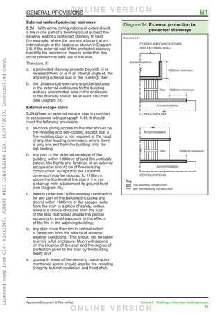 55
Approved Document B (Fire safety)	 Volume 2 – Buildings other than dwellinghouses
GENERAL PROVISIONS	 B1
External walls of protected stairways
5.24	 With some configurations of external wall,
a fire in one part of a building could subject the
external wall of a protected stairway to heat
(for example, where the two are adjacent at an
internal angle in the facade as shown in Diagram
24). If the external wall of the protected stairway
has little fire resistance, there is a risk that this
could prevent the safe use of the stair.
Therefore, if:
a.	 a protected stairway projects beyond, or is
recessed from, or is in an internal angle of, the
adjoining external wall of the building; then
b.	 the distance between any unprotected area
in the external enclosures to the building
and any unprotected area in the enclosure
to the stairway should be at least 1800mm
(see Diagram 24).
External escape stairs
5.25 Where an external escape stair is provided
in accordance with paragraph 4.44, it should
meet the following provisions:
a.	 all doors giving access to the stair should be
fire-resisting and self-closing, except that a
fire-resisting door is not required at the head
of any stair leading downwards where there
is only one exit from the building onto the
top landing;
b.	 any part of the external envelope of the
building within 1800mm of (and 9m vertically
below), the flights and landings of an external
escape stair should be of fire-resisting
construction, except that the 1800mm
dimension may be reduced to 1100mm
above the top level of the stair if it is not
a stair up from a basement to ground level
(see Diagram 25);
c.	 there is protection by fire-resisting construction
for any part of the building (including any
doors) within 1800mm of the escape route
from the stair to a place of safety, unless
there is a choice of routes from the foot
of the stair that would enable the people
escaping to avoid exposure to the effects
of the fire in the adjoining building;
d.	 any stair more than 6m in vertical extent
is protected from the effects of adverse
weather conditions. (This should not be taken
to imply a full enclosure. Much will depend
on the location of the stair and the degree of
protection given to the stair by the building
itself); and
e.	 glazing in areas of fire-resisting construction
mentioned above should also be fire-resisting
(integrity but not insulation) and fixed shut.
Diagram 24 External protection to
protected stairways
See para 5.24
O N L I N E V E R S I O N
O N L I N E V E R S I O N
LicensedcopyfromCIS:mick2560,ROBERTWESTCONSULTINGLTD,10/07/2013,UncontrolledCopy.
 