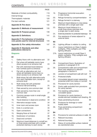 3
Approved Document B (Fire safety)	 Volume 2 – Buildings other than dwellinghouses
Materials of limited combustibility	 119
Internal linings	 119
Thermoplastic materials	 120
Fire test methods	 121
Appendix B: Fire doors	132
Appendix C: Methods of measurement	135
Appendix D: Purpose groups	139
Appendix E: Definitions	141
Appendix F: Fire behaviour of insulating
core panels used for internal structures	145
Appendix G: Fire safety information	147
Appendix H: Standards and other
publications referred to	149
Diagrams
B1
1.	 Gallery floors with no alternative exit	 22
2.	 Flat where all habitable rooms have
direct access to an entrance hall	 23
3.	 Flat with restricted travel distance
from furthest point to entrance	 23
4.	 Flat with an alternative exit, but
where all habitable rooms have no
direct access to an entrance hall	 24
5.	 Multi-storey flat with alternative exits
from each habitable room, except at
entrance level	 24
6.	 Multi-storey flat with protected
entrance hall and landing	 25
7.	 Flats served by one common stair	 26
8.	 Flats served by more than one
common stair	 27
9.	 Common escape route in small single
stair building	 28
10.	 Travel distance in dead-end condition	 34
11.	 Alternative escape routes	 34
12.	 Inner room and access room	 35
13.	 Exits in a central core	 35
14.	 Open connections	 35
15.	 Merging flows at final exit	 37
16.	 Subdivision of corridors	 38
17.	 Dead-end corridors	 39
18.	 Maximum travel distances in a small two
or three storey premises with a single
protected stairway to each storey	 40
19.	 Progressive horizontal evacuation
in care homes	 41
20.	 Refuge formed by compartmentation	 44
21.	 Refuge formed in a stairway	 44
22.	 Maximum travel distance in a two-storey
premises with a single open stair	 50
23.	 Maximum travel distance in a
small three-storey premises with
a single stair to each storey	 50
24.	 External protection to protected stairways	 55
25.	 Fire resistance of areas adjacent to
external stairs	 56
B2
26.	 Lighting diffuser in relation to ceiling	 64
27.	 Layout restrictions on Class 3 plastic
rooflights, TP(b) rooflights and TP(b)
lighting diffusers	 65
27A.	 Layout restrictions on small Class 3
plastic rooflights, TP(b) rooflights and
lighting diffusers	 66
B3
28.	 Compartment floors: illustration of
guidance in paragraph 8.18	 73
29.	 Compartment walls and compartment
floors with reference to relevant
paragraphs in Section 8	 75
30.	 Junction of compartment wall with roof 	 77
31.	 Protected shafts	 78
32.	 Uninsulated glazed screen separating
protected shaft from lobby or corridor	 79
33.	 Provisions for cavity barriers	 80
34.	 Cavity walls excluded from provisions
for cavity barriers	 82
35.	 Fire-resisting ceiling below
concealed space	 83
36.	 Provisions for cavity barriers in
double-skinned insulated roof sheeting	 83
37.	 Pipes penetrating structure	 86
38.	 Enclosure for drainage or water
supply pipes	 87
39.	 Flues penetrating compartment
walls or floors	 88
B4
40.	 Provisions for external surfaces or walls	 95
41.	 Relevant boundary	 96
42.	 Notional boundary	 97
43.	 Status of combustible surface material
as unprotected area	 98
PAGE PAGE
CONTENTS	 BO N L I N E V E R S I O N
O N L I N E V E R S I O N
LicensedcopyfromCIS:mick2560,ROBERTWESTCONSULTINGLTD,10/07/2013,UncontrolledCopy.
 