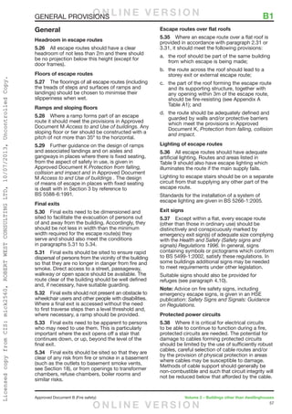 57
Approved Document B (Fire safety)	 Volume 2 – Buildings other than dwellinghouses
GENERAL PROVISIONS	 B1
General
Headroom in escape routes
5.26	 All escape routes should have a clear
headroom of not less than 2m and there should
be no projection below this height (except for
door frames).
Floors of escape routes
5.27	 The floorings of all escape routes (including
the treads of steps and surfaces of ramps and
landings) should be chosen to minimise their
slipperiness when wet.
Ramps and sloping floors
5.28	 Where a ramp forms part of an escape
route it should meet the provisions in Approved
Document M Access to and Use of buildings. Any
sloping floor or tier should be constructed with a
pitch of not more than 35º to the horizontal.
5.29	 Further guidance on the design of ramps
and associated landings and on aisles and
gangways in places where there is fixed seating,
from the aspect of safety in use, is given in
Approved Document K Protection from falling,
collision and impact and in Approved Document
M Access to and Use of buildings . The design
of means of escape in places with fixed seating
is dealt with in Section 3 by reference to
BS 5588-6:1991.
Final exits
5.30	 Final exits need to be dimensioned and
sited to facilitate the evacuation of persons out
of and away from the building. Accordingly, they
should be not less in width than the minimum
width required for the escape route(s) they
serve and should also meet the conditions
in paragraphs 5.31 to 5.34.
5.31	 Final exits should be sited to ensure rapid
dispersal of persons from the vicinity of the building
so that they are no longer in danger from fire and
smoke. Direct access to a street, passageway,
walkway or open space should be available. The
route clear of the building should be well defined
and, if necessary, have suitable guarding.
5.32	 Final exits should not present an obstacle to
wheelchair users and other people with disabilities.
Where a final exit is accessed without the need
to first traverse steps then a level threshold and,
where necessary, a ramp should be provided.
5.33	 Final exits need to be apparent to persons
who may need to use them. This is particularly
important where the exit opens off a stair that
continues down, or up, beyond the level of the
final exit.
5.34	 Final exits should be sited so that they are
clear of any risk from fire or smoke in a basement
(such as the outlets to basement smoke vents,
see Section 18), or from openings to transformer
chambers, refuse chambers, boiler rooms and
similar risks.
Escape routes over flat roofs
5.35	 Where an escape route over a flat roof is
provided in accordance with paragraph 2.31 or
3.31, it should meet the following provisions:
a.	 the roof should be part of the same building
from which escape is being made;
b.	 the route across the roof should lead to a
storey exit or external escape route;
c.	 the part of the roof forming the escape route
and its supporting structure, together with
any opening within 3m of the escape route,
should be fire-resisting (see Appendix A
Table A1); and
d.	 the route should be adequately defined and
guarded by walls and/or protective barriers
which meet the provisions in Approved
Document K, Protection from falling, collision
and impact.
Lighting of escape routes
5.36	 All escape routes should have adequate
artificial lighting. Routes and areas listed in
Table 9 should also have escape lighting which
illuminates the route if the main supply fails.
Lighting to escape stairs should be on a separate
circuit from that supplying any other part of the
escape route.
Standards for the installation of a system of
escape lighting are given in BS 5266-1:2005.
Exit signs
5.37	 Except within a flat, every escape route
(other than those in ordinary use) should be
distinctively and conspicuously marked by
emergency exit sign(s) of adequate size complying
with the Health and Safety (Safety signs and
signals) Regulations 1996. In general, signs
containing symbols or pictograms which conform
to BS 5499-1:2002, satisfy these regulations. In
some buildings additional signs may be needed
to meet requirements under other legislation.
Suitable signs should also be provided for
refuges (see paragraph 4.10).
Note: Advice on fire safety signs, including
emergency escape signs, is given in an HSE
publication: Safety Signs and Signals: Guidance
on Regulations.
Protected power circuits
5.38	 Where it is critical for electrical circuits
to be able to continue to function during a fire,
protected circuits are needed. The potential for
damage to cables forming protected circuits
should be limited by the use of sufficiently robust
cables, careful selection of cable routes and/or
by the provision of physical protection in areas
where cables may be susceptible to damage.
Methods of cable support should generally be
non-combustible and such that circuit integrity will
not be reduced below that afforded by the cable.
O N L I N E V E R S I O N
O N L I N E V E R S I O N
LicensedcopyfromCIS:mick2560,ROBERTWESTCONSULTINGLTD,10/07/2013,UncontrolledCopy.
 