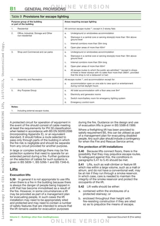 58
Volume 2 – Buildings other than dwellinghouses	 Approved Document B (Fire safety)
A protected circuit for operation of equipment in
the event of fire should consist of cable meeting
at least the requirements for PH 30 classification
when tested in accordance with BS EN 50200:2006
(incorporating Appendix E), or an equivalent
standard. It should follow a route selected to
pass only through parts of the building in which
the fire risk is negligible and should be separate
from any circuit provided for another purpose.
In large or complex buildings there may be fire
protection systems that need to operate for an
extended period during a fire. Further guidance
on the selection of cables for such systems is
given in BS 5839-1, BS 5266-1 and BS 7346-6.
Lifts
Evacuation lifts
5.39	 In general it is not appropriate to use lifts
when there is a fire in the building because there
is always the danger of people being trapped in
a lift that has become immobilised as a result of
the fire. However, in some circumstances a lift
may be provided as part of a management plan
for evacuating people. In such cases the lift
installation may need to be appropriately sited
and protected and may need to contain a number
of safety features that are intended to ensure that
the lift remains usable for evacuation purposes
during the fire. Guidance on the design and use
of evacuation lifts is given in BS 5588-8:1999.
Where a firefighting lift has been provided to
satisfy requirement B5, this can be utilised as part
of a management plan for evacuating disabled
people. Any such plan should include a contingency
for when the Fire and Rescue Service arrive.
Fire protection of lift installations
5.40	 Because lifts connect floors, there is the
possibility that they may prejudice escape routes.
To safeguard against this, the conditions in
paragraphs 5.41 to 5.45 should be met.
5.41	 Lifts, such as wall-climber or feature lift
which rise within a large volume, such as a mall or
atrium, and do not have a conventional well, may
be at risk if they run through a smoke reservoir.
In which case, care is needed to maintain the
integrity of the smoke reservoir and protect the
occupants of the lift.
5.42	 Lift wells should be either:
a.	 contained within the enclosures of a
protected stairway; or
b.	 enclosed throughout their height with
fire-resisting construction if they are sited
so as to prejudice the means of escape.
Table 9  Provisions for escape lighting
Purpose group of the building
or part of the building
Areas requiring escape lighting
1.	Residential All common escape routes (1)
, except in 2-storey flats
2.	Office, Industrial, Storage and Other
non-residential
a.	 Underground or windowless accommodation
b.	Stairways in a central core or serving storey(s) more than 18m above
ground level
c.	 Internal corridors more than 30m long
d.	 Open-plan areas of more than 60m²
3.	Shop and Commercial and car parks a.	 Underground or windowless accommodation
b.	Stairways in a central core or serving storey(s) more than 18m above
ground level
c.	 Internal corridors more than 30m long
d.	 Open-plan areas of more than 60m²
e.	All escape routes to which the public are admitted (1)
(except in shops
of three or fewer storeys with no sales floor more than 280m2
, provided
that the shop is not a restaurant or bar)
4.	 Assembly and Recreation All escape routes (1)
, and accommodation except for:
a.	accommodation open on one side to view sport or entertainment
during normal daylight hours
5.	 Any Purpose Group a.	 All toilet accommodation with a floor area over 8m²
b.	 Electricity and generator rooms
c.	 Switch room/battery room for emergency lighting system
d.	 Emergency control room
Notes:
1.	 Including external escape routes.
B1	 GENERAL PROVISIONSO N L I N E V E R S I O N
O N L I N E V E R S I O N
LicensedcopyfromCIS:mick2560,ROBERTWESTCONSULTINGLTD,10/07/2013,UncontrolledCopy.
 