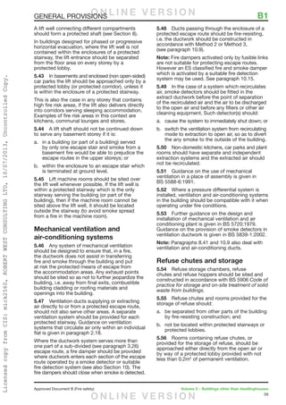 59
Approved Document B (Fire safety)	 Volume 2 – Buildings other than dwellinghouses
GENERAL PROVISIONS	 B1
A lift well connecting different compartments
should form a protected shaft (see Section 8).
In buildings designed for phased or progressive
horizontal evacuation, where the lift well is not
contained within the enclosures of a protected
stairway, the lift entrance should be separated
from the floor area on every storey by a
protected lobby.
5.43	 In basements and enclosed (non open-sided)
car parks the lift should be approached only by a
protected lobby (or protected corridor), unless it
is within the enclosure of a protected stairway.
This is also the case in any storey that contains
high fire risk areas, if the lift also delivers directly
into corridors serving sleeping accommodation.
Examples of fire risk areas in this context are
kitchens, communal lounges and stores.
5.44	 A lift shaft should not be continued down
to serve any basement storey if it is:
a.	 in a building (or part of a building) served
by only one escape stair and smoke from a
basement fire would be able to prejudice the
escape routes in the upper storeys; or
b.	 within the enclosure to an escape stair which
is terminated at ground level.
5.45	 Lift machine rooms should be sited over
the lift well whenever possible. If the lift well is
within a protected stairway which is the only
stairway serving the building (or part of the
building), then if the machine room cannot be
sited above the lift well, it should be located
outside the stairway (to avoid smoke spread
from a fire in the machine room).
Mechanical ventilation and
air-conditioning systems
5.46	 Any system of mechanical ventilation
should be designed to ensure that, in a fire,
the ductwork does not assist in transferring
fire and smoke through the building and put
at risk the protected means of escape from
the accommodation areas. Any exhaust points
should be sited so as not to further jeopardize the
building, i.e. away from final exits, combustible
building cladding or roofing materials and
openings into the building.
5.47	 Ventilation ducts supplying or extracting
air directly to or from a protected escape route,
should not also serve other areas. A separate
ventilation system should be provided for each
protected stairway. Guidance on ventilation
systems that circulate air only within an individual
flat is given in paragraph 2.18.
Where the ductwork system serves more than
one part of a sub-divided (see paragraph 3.26)
escape route, a fire damper should be provided
where ductwork enters each section of the escape
route operated by a smoke detector or suitable
fire detection system (see also Section 10). The
fire dampers should close when smoke is detected.
5.48	 Ducts passing through the enclosure of a
protected escape route should be fire-resisting,
i.e. the ductwork should be constructed in
accordance with Method 2 or Method 3,
(see paragraph 10.9).
Note: Fire dampers activated only by fusible links
are not suitable for protecting escape routes.
However an ES classified fire and smoke damper
which is activated by a suitable fire detection
system may be used. See paragraph 10.15.
5.49	 In the case of a system which recirculates
air, smoke detectors should be fitted in the
extract ductwork before the point of separation
of the recirculated air and the air to be discharged
to the open air and before any filters or other air
cleaning equipment. Such detector(s) should:
a.	 cause the system to immediately shut down; or
b.	 switch the ventilation system from recirculating
mode to extraction to open air, so as to divert
the any smoke to the outside of the building.
5.50	 Non-domestic kitchens, car parks and plant
rooms should have separate and independent
extraction systems and the extracted air should
not be recirculated.
5.51	 Guidance on the use of mechanical
ventilation in a place of assembly is given in
BS 5588-6:1991.
5.52	 Where a pressure differential system is
installed, ventilation and air-conditioning systems
in the building should be compatible with it when
operating under fire conditions.
5.53	 Further guidance on the design and
installation of mechanical ventilation and air
conditioning plant is given in BS 5720:1979.
Guidance on the provision of smoke detectors in
ventilation ductwork is given in BS 5839-1:2002.
Note: Paragraphs 8.41 and 10.9 also deal with
ventilation and air-conditioning ducts.
Refuse chutes and storage
5.54	 Refuse storage chambers, refuse
chutes and refuse hoppers should be sited and
constructed in accordance with BS 5906 Code of
practice for storage and on-site treatment of solid
waste from buildings.
5.55	 Refuse chutes and rooms provided for the
storage of refuse should:
a.	 be separated from other parts of the building
by fire-resisting construction; and
b.	 not be located within protected stairways or
protected lobbies.
5.56	 Rooms containing refuse chutes, or
provided for the storage of refuse, should be
approached either directly from the open air or
by way of a protected lobby provided with not
less than 0.2m2
of permanent ventilation.
O N L I N E V E R S I O N
O N L I N E V E R S I O N
LicensedcopyfromCIS:mick2560,ROBERTWESTCONSULTINGLTD,10/07/2013,UncontrolledCopy.
 