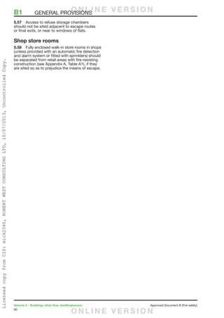 60
Volume 2 – Buildings other than dwellinghouses	 Approved Document B (Fire safety)
5.57	 Access to refuse storage chambers
should not be sited adjacent to escape routes
or final exits, or near to windows of flats.
Shop store rooms
5.58	 Fully enclosed walk-in store rooms in shops
(unless provided with an automatic fire detection
and alarm system or fitted with sprinklers) should
be separated from retail areas with fire-resisting
construction (see Appendix A, Table A1), if they
are sited so as to prejudice the means of escape.
B1	 GENERAL PROVISIONSO N L I N E V E R S I O N
O N L I N E V E R S I O N
LicensedcopyfromCIS:mick2560,ROBERTWESTCONSULTINGLTD,10/07/2013,UncontrolledCopy.
 