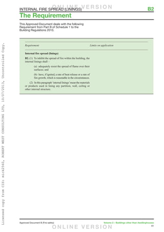 61
Approved Document B (Fire safety)	 Volume 2 – Buildings other than dwellinghouses
INTERNAL FIRE SPREAD (LININGS)	 B2
This Approved Document deals with the following
Requirement from Part B of Schedule 1 to the
Building Regulations 2010.
Requirement	 Limits on application
Internal fire spread (linings)
B2. (1)  To inhibit the spread of fire within the building, the
internal linings shall –
		(a)  adequately resist the spread of flame over their
surfaces; and
		(b)  have, if ignited, a rate of heat release or a rate of
fire growth, which is reasonable in the circumstances.
	 (2)  In this paragraph ‘internal linings’mean the materials
or products used in lining any partition, wall, ceiling or
other internal structure.
The Requirement
O N L I N E V E R S I O N
O N L I N E V E R S I O N
LicensedcopyfromCIS:mick2560,ROBERTWESTCONSULTINGLTD,10/07/2013,UncontrolledCopy.
 