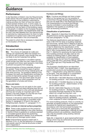 62
Volume 2 – Buildings other than dwellinghouses	 Approved Document B (Fire safety)
Performance
In the Secretary of State’s view the Requirements
of B2 will be met if the spread of flame over the
internal linings of the building is restricted by
making provision for them to have low rates of
surface spread of flame and, in some cases, to
have a low rate of heat release, so as to limit the
contribution that the fabric of the building makes
to fire growth. In relation to the European fire tests
and classification system, the requirements of B2 will
be met if the heat released from the internal linings
is restricted by making provision for them to have
a resistance to ignition and a rate of fire growth
which are reasonable in the circumstances.
The extent to which this is necessary is dependent
on the location of the lining.
Introduction
Fire spread and lining materials
B2.i	 The choice of materials for walls and
ceilings can significantly affect the spread of a
fire and its rate of growth, even though they are
not likely to be the materials first ignited.
It is particularly important in circulation spaces
where linings may offer the main means by which
fire spreads and where rapid spread is most likely
to prevent occupants from escaping.
Several properties of lining materials influence
fire spread. These include the ease of ignition
and the rate at which the lining material gives off
heat when burning. The guidance relating to the
European fire tests and classification provides for
control of internal fire spread through control of
these properties. This document does not give
detailed guidance on other properties such as
the generation of smoke and fumes.
Floors and stairs
B2.ii	 The provisions do not apply to the upper
surfaces of floors and stairs because they are not
significantly involved in a fire until well developed
and thus do not play an important part in fire
spread in the early stages of a fire that are most
relevant to the safety of occupants.
However, it should be noted that the construction
of some stairs and landings is controlled under
Section 5, paragraph 5.19 and in the case of
firefighting stairs, Section 17, paragraph 17.11.
Other controls on internal surface properties
B2.iii	 There is also guidance on the control of
flame spread inside buildings in two other Sections.
In Section 8 there is guidance on surfaces exposed
in concealed spaces above fire-protecting
suspended ceilings and in Section 10 on enclosures
to above ground drainage system pipes.
Note: External flame spread is dealt with in
Sections 12 to 14; the fire behaviour of insulating
core panels used for internal structures is dealt
with in Appendix F.
Furniture and fittings
B2.iv	 Furniture and fittings can have a major
effect on fire spread but it is not possible to
control them through Building Regulations and
they are not dealt with in this Approved Document.
Fire characteristics of furniture and fittings
may be controlled in some buildings under
legislation that applies to a building in use,
such as licensing conditions.
Classification of performance
B2.v	 Appendix A describes the different classes
of performance and the appropriate methods of
test (see paragraphs 7 to 20).
The National classifications used are based on
tests in BS 476 Fire tests on building materials
and structures, namely Part 6: Method of test for
fire propagation for products and Part 7: Method
of test to determine the classification of the
surface spread of flame of products. However,
Part 4: Non-combustibility test for materials and
Part 11: Method for assessing the heat emission
from building products are also used as one
method of meeting Class 0. Other tests are
available for classification of thermoplastic
materials if they do not have the appropriate
rating under BS 476-7 and three ratings, referred
to as TP(a) rigid and TP(a) flexible and TP(b),
are used.
The European classifications are described
in BS EN 13501-1:2007, Fire classification of
construction products and building elements,
Part 1 – Classification using data from reaction
to fire tests. They are based on a combination
of four European test methods, namely:
•	 BS EN ISO 1182:2002 Reaction to fire tests
for building products – Non combustibility test;
•	 BS EN ISO 1716:2002 Reaction to fire tests
for building products – Determination of the
gross calorific value;
•	 BS EN 13823:2002 Reaction to fire tests
for building products – Building products
excluding floorings exposed to the thermal
attack by a single burning item; and
•	 BS EN ISO 11925-2:2002, Reaction to fire
tests for building products. Ignitability
when subjected to direct impingement of flame.
For some building products, there is currently no
generally accepted guidance on the appropriate
procedure for testing and classification in
accordance with the harmonised European fire
tests. Until such a time that the appropriate
European test and classification methods for these
building products are published, classification
may only be possible using existing national
test methods.
Table A8, in Appendix A, gives typical performance
ratings which may be achieved by some generic
materials and products.
Guidance
B2	 O N L I N E V E R S I O N
O N L I N E V E R S I O N
LicensedcopyfromCIS:mick2560,ROBERTWESTCONSULTINGLTD,10/07/2013,UncontrolledCopy.
 