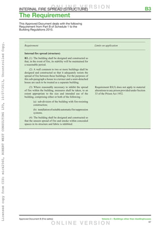 67
Approved Document B (Fire safety)	 Volume 2 – Buildings other than dwellinghouses
This Approved Document deals with the following
Requirement from Part B of Schedule 1 to the
Building Regulations 2010.
Requirement	 Limits on application
Internal fire spread (structure)
B3. (1)  The building shall be designed and constructed so
that, in the event of fire, its stability will be maintained for
a reasonable period.
	 (2)  A wall common to two or more buildings shall be
designed and constructed so that it adequately resists the
spread of fire between those buildings. For the purposes of
this sub-paragraph a house in a terrace and a semi-detached
house are each to be treated as a separate building.
	 (3) Where reasonably necessary to inhibit the spread
of fire within the building, measures shall be taken, to an
extent appropriate to the size and intended use of the
building, comprising either or both of the following –
		(a)  sub-division of the building with fire-resisting
construction;
		(b)  installationofsuitableautomaticfiresuppression
systems.
	 (4)  The building shall be designed and constructed so
that the unseen spread of fire and smoke within concealed
spaces in its structure and fabric is inhibited.
Requirement B3(3) does not apply to material
alterations to any prison provided under Section
33 of the Prison Act 1952.
The Requirement
INTERNAL FIRE SPREAD (STRUCTURE)	 B3O N L I N E V E R S I O N
O N L I N E V E R S I O N
LicensedcopyfromCIS:mick2560,ROBERTWESTCONSULTINGLTD,10/07/2013,UncontrolledCopy.
 