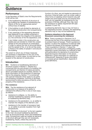 68
Volume 2 – Buildings other than dwellinghouses	 Approved Document B (Fire safety)
Performance
In the Secretary of State’s view the Requirements
of B3 will be met:
a.	 if the loadbearing elements of structure of
the building are capable of withstanding the
effects of fire for an appropriate period
without loss of stability;
b.	 if the building is sub-divided by elements of
fire-resisting construction into compartments;
c.	 if any openings in fire-separating elements
(see Appendix E) are suitably protected in
order to maintain the integrity of the element
(i.e. the continuity of the fire separation); and
d.	 if any hidden voids in the construction are
sealed and sub-divided to inhibit the unseen
spread of fire and products of combustion,
in order to reduce the risk of structural failure
and the spread of fire, in so far as they pose
a threat to the safety of people in and around
the building.
The extent to which any of these measures
are necessary is dependent on the use of the
building and, in some cases, its size and on the
location of the element of construction.
Introduction
B3.i	 Guidance on loadbearing elements of
structure is given in Section 7. Section 8 is
concerned with the sub-division of a building into
compartments and Section 9 makes provisions
about concealed spaces (or cavities). Section 10
gives information on the protection of openings
and on fire-stopping. Section 11 is concerned
with special measures which apply to car parks
and shopping complexes. Common to all these
sections and to other provisions of Part B, is the
property of fire resistance.
Fire resistance
B3.ii	 The fire resistance of an element of
construction is a measure of its ability to
withstand the effects of fire in one or more ways,
as follows:
a.	 resistance to collapse, i.e. the ability to
maintain loadbearing capacity (which applies
to loadbearing elements only);
b.	 resistance to fire penetration, i.e. an ability to
maintain the integrity of the element; and
c.	 resistance to the transfer of excessive heat,
i.e. an ability to provide insulation from high
temperatures.
B3.iii	 “Elements of structure” is the term applied
to the main structural loadbearing elements,
such as structural frames, floors and loadbearing
walls. Compartment walls are treated as elements
of structure although they are not necessarily
loadbearing. Roofs, unless they serve the
function of a floor, are not treated as elements of
structure. External walls, such as curtain walls or
other forms of cladding which transmit only self
weight and wind loads and do not transmit floor
load, are not regarded as loadbearing for the
purposes of B3.ii(a), although they may need
fire resistance to satisfy requirement B4 (see
Sections 12 and 13).
Loadbearing elements may or may not have a
fire-separating function. Similarly, fire-separating
elements may or may not be loadbearing.
Guidance elsewhere in the Approved
Document concerning fire resistance
B3.iv	 There is guidance in Sections 2 to 5
concerning the use of fire-resisting construction
to protect means of escape. There is guidance in
Section 12 about fire resistance of external walls
to restrict the spread of fire between buildings.
There is guidance in Section 17 about fire
resistance in the construction of firefighting shafts.
Appendix A gives information on methods of test
and performance for elements of construction.
Appendix B gives information on fire doors.
Appendix C gives information on methods of
measurement. Appendix D gives information
on purpose group classification. Appendix E
gives definitions.
Guidance
B3	 O N L I N E V E R S I O N
O N L I N E V E R S I O N
LicensedcopyfromCIS:mick2560,ROBERTWESTCONSULTINGLTD,10/07/2013,UncontrolledCopy.
 