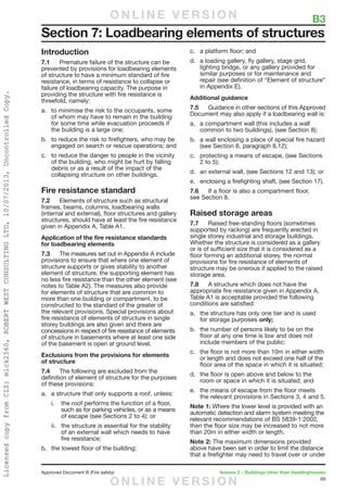 69
Approved Document B (Fire safety)	 Volume 2 – Buildings other than dwellinghouses
Introduction
7.1	 Premature failure of the structure can be
prevented by provisions for loadbearing elements
of structure to have a minimum standard of fire
resistance, in terms of resistance to collapse or
failure of loadbearing capacity. The purpose in
providing the structure with fire resistance is
threefold, namely:
a.	 to minimise the risk to the occupants, some
of whom may have to remain in the building
for some time while evacuation proceeds if
the building is a large one;
b.	 to reduce the risk to firefighters, who may be
engaged on search or rescue operations; and
c.	 to reduce the danger to people in the vicinity
of the building, who might be hurt by falling
debris or as a result of the impact of the
collapsing structure on other buildings.
Fire resistance standard
7.2	 Elements of structure such as structural
frames, beams, columns, loadbearing walls
(internal and external), floor structures and gallery
structures, should have at least the fire resistance
given in Appendix A, Table A1.
Application of the fire resistance standards
for loadbearing elements
7.3	 The measures set out in Appendix A include
provisions to ensure that where one element of
structure supports or gives stability to another
element of structure, the supporting element has
no less fire resistance than the other element (see
notes to Table A2). The measures also provide
for elements of structure that are common to
more than one building or compartment, to be
constructed to the standard of the greater of
the relevant provisions. Special provisions about
fire resistance of elements of structure in single
storey buildings are also given and there are
concessions in respect of fire resistance of elements
of structure in basements where at least one side
of the basement is open at ground level.
Exclusions from the provisions for elements
of structure
7.4	 The following are excluded from the
definition of element of structure for the purposes
of these provisions:
a.	 a structure that only supports a roof, unless:
i.	 the roof performs the function of a floor,
such as for parking vehicles, or as a means
of escape (see Sections 2 to 4); or
ii.	 the structure is essential for the stability
of an external wall which needs to have
fire resistance;
b.	 the lowest floor of the building;
c.	 a platform floor; and
d.	 a loading gallery, fly gallery, stage grid,
lighting bridge, or any gallery provided for
similar purposes or for maintenance and
repair (see definition of “Element of structure”
in Appendix E).
Additional guidance
7.5	 Guidance in other sections of this Approved
Document may also apply if a loadbearing wall is:
a.	 a compartment wall (this includes a wall
common to two buildings), (see Section 8);
b.	 a wall enclosing a place of special fire hazard
(see Section 8, paragraph 8.12);
c.	 protecting a means of escape, (see Sections
2 to 5);
d.	 an external wall, (see Sections 12 and 13); or
e.	 enclosing a firefighting shaft, (see Section 17).
7.6	 If a floor is also a compartment floor,
see Section 8.
Raised storage areas
7.7	 Raised free-standing floors (sometimes
supported by racking) are frequently erected in
single storey industrial and storage buildings.
Whether the structure is considered as a gallery
or is of sufficient size that it is considered as a
floor forming an additional storey, the normal
provisions for fire resistance of elements of
structure may be onerous if applied to the raised
storage area.
7.8	 A structure which does not have the
appropriate fire resistance given in Appendix A,
Table A1 is acceptable provided the following
conditions are satisfied:
a.	 the structure has only one tier and is used
for storage purposes only;
b.	 the number of persons likely to be on the
floor at any one time is low and does not
include members of the public;
c.	 the floor is not more than 10m in either width
or length and does not exceed one half of the
floor area of the space in which it is situated;
d.	 the floor is open above and below to the
room or space in which it is situated; and
e.	 the means of escape from the floor meets
the relevant provisions in Sections 3, 4 and 5.
Note 1: Where the lower level is provided with an
automatic detection and alarm system meeting the
relevant recommendations of BS 5839-1:2002,
then the floor size may be increased to not more
than 20m in either width or length.
Note 2: The maximum dimensions provided
above have been set in order to limit the distance
that a firefighter may need to travel over or under
Section 7: Loadbearing elements of structures
	 B3O N L I N E V E R S I O N
O N L I N E V E R S I O N
LicensedcopyfromCIS:mick2560,ROBERTWESTCONSULTINGLTD,10/07/2013,UncontrolledCopy.
 