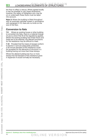 70
Volume 2 – Buildings other than dwellinghouses	 Approved Document B (Fire safety)
the floor to effect a rescue. Where agreed locally
it may be possible to vary these dimensions,
however, the safety of firefighters who may be
on or underneath these floors must be taken
into account.
Note 3: Where the building is fitted throughout
with an automatic sprinkler system in accordance
with paragraph 0.16, there are no limits on the
size of the floor.
Conversion to flats
7.9	 Where an existing house or other building
is converted into flats, there is a material change
of use to which Part B of the regulations applies.
Where the existing building has timber floors and
these are to be retained, the relevant provisions
for fire resistance may be difficult to meet.
7.10	 Provided that the means of escape conform
to Section 3 and are adequately protected,
a 30 minute standard of fire resistance could
be accepted for the elements of structure in a
building having not more than three storeys.
Where the altered building has four or more
storeys the full standard of fire resistance given
in Appendix A would normally be necessary.
B3	 LOADBEARING ELEMENTS OF STRUCTURESO N L I N E V E R S I O N
O N L I N E V E R S I O N
LicensedcopyfromCIS:mick2560,ROBERTWESTCONSULTINGLTD,10/07/2013,UncontrolledCopy.
 