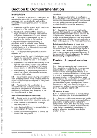 71
Approved Document B (Fire safety)	 Volume 2 – Buildings other than dwellinghouses
Introduction
8.1	 The spread of fire within a building can be
restricted by sub-dividing it into compartments
separated from one another by walls and/or
floors of fire-resisting construction. The object
is twofold:
a.	 to prevent rapid fire spread which could trap
occupants of the building; and
b.	 to reduce the chance of fires becoming
large, on the basis that large fires are more
dangerous, not only to occupants and fire
and rescue service personnel, but also to
people in the vicinity of the building.
Compartmentation is complementary to
provisions made in Sections 2 to 5 for the
protection of escape routes and to provisions
made in Sections 12 to 14 against the spread
of fire between buildings.
8.2	 The appropriate degree of sub-division
depends on:
a.	 the use of and fire load in the building, which
affects the potential for fires and the severity
of fires, as well as the ease of evacuation;
b.	 the height to the floor of the top storey in the
building, which is an indication of the ease
of evacuation and the ability of the fire and
rescue service to intervene effectively; and
c.	 the availability of a sprinkler system which
affects the growth rate of the fire and may
suppress it altogether.
8.3	 Sub-division is achieved using compartment
walls and compartment floors. The circumstances
in which they are needed are given in paragraphs
8.9 to 8.19.
8.4	 Provisions for the construction of
compartment walls and compartment floors
are given in paragraphs 8.20 onwards. These
construction provisions vary according to the
function of the wall or floor.
Special forms of compartmentation
8.5	 Special forms of compartmentation to
which particular construction provisions apply, are:
a.	 walls common to two or more buildings,
see paragraph 8.10;
b.	 walls dividing buildings into separated parts,
see paragraph 8.11; and
c.	 construction enclosing places of special fire
hazard, see paragraph 8.12.
Junctions
8.6	 For compartmentation to be effective,
there should be continuity at the junctions of the
fire-resisting elements enclosing a compartment
and any openings from one compartment to
another should not present a weakness.
Protected shafts
8.7	 Spaces that connect compartments,
such as stairways and service shafts, need to
be protected to restrict fire spread between the
compartments and they are termed protected
shafts. Any walls or floors bounding a protected
shaft are considered to be compartment walls or
floors for the purpose of this Approved Document.
Buildings containing one or more atria
8.8	 Detailed advice on all issues relating to
the incorporation of atria in buildings is given in
BS 5588-7:1997. However, it should be noted
that for the purposes of Approved Document B,
the standard is relevant only where the atrium
breaches any compartmentation.
Provision of compartmentation
General
8.9	 Compartment walls and compartment
floors should be provided in the circumstances
described below, with the proviso that the
lowest floor in a building does not need to be
constructed as a compartment floor. Paragraphs
8.10 to 8.19 give guidance on the provision of
compartmentation in different building types.
Information on the construction of compartment
walls and compartment floors in different
circumstances is given in paragraphs 8.20 to 8.31.
Provisions for the protection of openings in
compartment walls and compartment floors are
given in paragraphs 8.32 to 8.34.
All purpose groups
8.10	 A wall common to two or more buildings
should be constructed as a compartment wall.
8.11	 Parts of a building that are occupied mainly
for different purposes should be separated from
one another by compartment walls and/or
compartment floors. This does not apply where
one of the different purposes is ancillary to the
other. Refer to Appendix D for guidance on
whether a function should be regarded as
ancillary or not.
Section 8: Compartmentation
	 B3O N L I N E V E R S I O N
O N L I N E V E R S I O N
LicensedcopyfromCIS:mick2560,ROBERTWESTCONSULTINGLTD,10/07/2013,UncontrolledCopy.
 