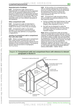 75
Approved Document B (Fire safety)	 Volume 2 – Buildings other than dwellinghouses
Separated parts of buildings
8.22	 Compartment walls used to form a
separated part of a building (so that the separated
parts can be assessed independently for the
purpose of determining the appropriate standard
of fire resistance) should run the full height of the
building in a continuous vertical plane. The two
separated parts can have different standards of
fire resistance.
Other compartment walls
8.23	 Compartment walls not described in
paragraphs 8.21 and 8.22 should run the full
height of the storey in which they are situated.
8.24	 Compartment walls in a top storey
beneath a roof should be continued through
the roof space (see definition of compartment
in Appendix E).
Junction of compartment wall or compartment
floor with other walls
8.25	 Where a compartment wall or compartment
floor meets another compartment wall or an
external wall, the junction should maintain the fire
resistance of the compartmentation. Fire-stopping
should meet the provisions of paragraphs
10.17 to 10.19.
8.26	 At the junction of a compartment floor
with an external wall that has no fire resistance
(such as a curtain wall) the external wall should
be restrained at floor level to reduce the
movement of the wall away from the floor
when exposed to fire.
8.27	 Compartment walls should be able to
accommodate the predicted deflection of the
floor above by either:
a.	 having a suitable head detail between the wall
and the floor, that can deform but maintain
integrity when exposed to a fire; or
b.	 the wall may be designed to resist the
additional vertical load from the floor above
as it sags under fire conditions and thus
maintain integrity.
Note: Where compartment walls are located
within the middle half of a floor between vertical
supports, the predicted deflection may be assumed
to be 40mm unless a smaller value can be justified
by assessment. Outside this area the limit can be
reduced linearly to zero at the supports. For steel
beams that do not have the required fire
resistance, reference should be made to SCI
Publication 288 Fire safe design: A new approach
to multi-storey steel-framed buildings (Second
Edition) 2000 (ISBN: 1 85942 169 5).
Construction of walls and floors 8.20
Junction with roof 8.28-8.31
Combustible material carried
over top 8.28, 8.29
Junction with
external wall 8.26
Opening
8.32
Opening
8.34
Junction with
protected
shaft 8.25
Protected shaft
8.35-8.42
Junction
with external
wall 8.26
Diagram 29 Compartment walls and compartment floors with reference to relevant
paragraphs in Section 8
COMPARTMENTATION	 B3O N L I N E V E R S I O N
O N L I N E V E R S I O N
LicensedcopyfromCIS:mick2560,ROBERTWESTCONSULTINGLTD,10/07/2013,UncontrolledCopy.
 
