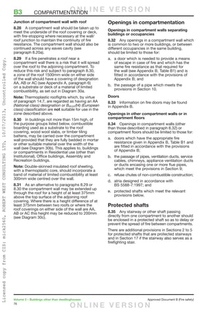 76
Volume 2 – Buildings other than dwellinghouses	 Approved Document B (Fire safety)
Junction of compartment wall with roof
8.28	 A compartment wall should be taken up to
meet the underside of the roof covering or deck,
with fire-stopping where necessary at the wall/
roof junction to maintain the continuity of fire
resistance. The compartment wall should also be
continued across any eaves cavity (see
paragraph 8.20a).
8.29	 If a fire penetrates a roof near a
compartment wall there is a risk that it will spread
over the roof to the adjoining compartment. To
reduce this risk and subject to paragraph 8.30,
a zone of the roof 1500mm wide on either side
of the wall should have a covering of designation
AA, AB or AC (see Appendix A, paragraph 6)
on a substrate or deck of a material of limited
combustibility, as set out in Diagram 30a.
Note: Thermoplastic rooflights which, by virtue
of paragraph 14.7, are regarded as having an AA
(National class) designation or BROOF(t4) (European
class) classification are not suitable for use in the
zone described above.
8.30	 In buildings not more than 15m high, of
the purpose groups listed below, combustible
boarding used as a substrate to the roof
covering, wood wool slabs, or timber tiling
battens, may be carried over the compartment
wall provided that they are fully bedded in mortar
or other suitable material over the width of the
wall (see Diagram 30b). This applies to, buildings
or compartments in Residential use (other than
Institutional), Office buildings, Assembly and
Recreation buildings.
Note: Double-skinned insulated roof sheeting,
with a thermoplastic core, should incorporate a
band of material of limited combustibility at least
300mm wide centred over the wall.
8.31	 As an alternative to paragraphs 8.29 or
8.30 the compartment wall may be extended up
through the roof for a height of at least 375mm
above the top surface of the adjoining roof
covering. Where there is a height difference of at
least 375mm between two roofs or where the
roof coverings on either side of the wall are AA,
AB or AC this height may be reduced to 200mm
(see Diagram 30c).
Openings in compartmentation
Openings in compartment walls separating
buildings or occupancies
8.32	 Any openings in a compartment wall which
is common to two or more buildings, or between
different occupancies in the same building,
should be limited to those for:
a.	 a door which is needed to provide a means
of escape in case of fire and which has the
same fire resistance as that required for
the wall (see Appendix B, Table B1) and is
fitted in accordance with the provisions of
Appendix B; and
b.	 the passage of a pipe which meets the
provisions in Section 10.
Doors
8.33	 Information on fire doors may be found
in Appendix B.
Openings in other compartment walls or in
compartment floors
8.34	 Openings in compartment walls (other
than those described in paragraph 8.32) or
compartment floors should be limited to those for:
a.	 doors which have the appropriate fire
resistance given in Appendix B, Table B1 and
are fitted in accordance with the provisions
of Appendix B;
b.	 the passage of pipes, ventilation ducts, service
cables, chimneys, appliance ventilation ducts
or ducts encasing one or more flue pipes,
which meet the provisions in Section 9;
c.	 refuse chutes of non-combustible construction;
d.	 atria designed in accordance with
BS 5588-7:1997; and
e.	 protected shafts which meet the relevant
provisions below.
Protected shafts
8.35	 Any stairway or other shaft passing
directly from one compartment to another should
be enclosed in a protected shaft so as to delay or
prevent the spread of fire between compartments.
There are additional provisions in Sections 2 to 5
for protected shafts that are protected stairways
and in Section 17 if the stairway also serves as a
firefighting stair.
B3	COMPARTMENTATIONO N L I N E V E R S I O N
O N L I N E V E R S I O N
LicensedcopyfromCIS:mick2560,ROBERTWESTCONSULTINGLTD,10/07/2013,UncontrolledCopy.
 